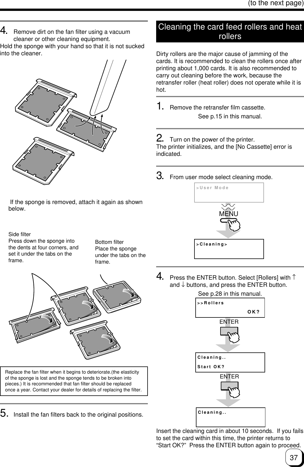37(to the next page)4. Remove dirt on the fan filter using a vacuumcleaner or other cleaning equipment.Hold the sponge with your hand so that it is not suckedinto the cleaner.Side filterPress down the sponge intothe dents at four corners, andset it under the tabs on theframe.Bottom filterPlace the spongeunder the tabs on theframe.Replace the fan filter when it begins to deteriorate.(the elasticityof the sponge is lost and the sponge tends to be broken intopieces.) It is recommended that fan filter should be replacedonce a year. Contact your dealer for details of replacing the filter. If the sponge is removed, attach it again as shownbelow.Cleaning the card feed rollers and heatrollersDirty rollers are the major cause of jamming of thecards. It is recommended to clean the rollers once afterprinting about 1,000 cards. It is also recommended tocarry out cleaning before the work, because theretransfer roller (heat roller) does not operate while it ishot.1. Remove the retransfer film cassette.See p.15 in this manual.2. Turn on the power of the printer.The printer initializes, and the [No Cassette] error isindicated.3. From user mode select cleaning mode.4. Press the ENTER button. Select [Rollers] with ↑and ↓ buttons, and press the ENTER button.See p.28 in this manual.Insert the cleaning card in about 10 seconds.  If you failsto set the card within this time, the printer returns to“Start OK?”  Press the ENTER button again to proceed.&gt;Cleaning&gt;&gt;User ModeMENU&gt;&gt;RollersOK?Cleaning..Start OK?ENTERCleaning..ENTER5. Install the fan filters back to the original positions.