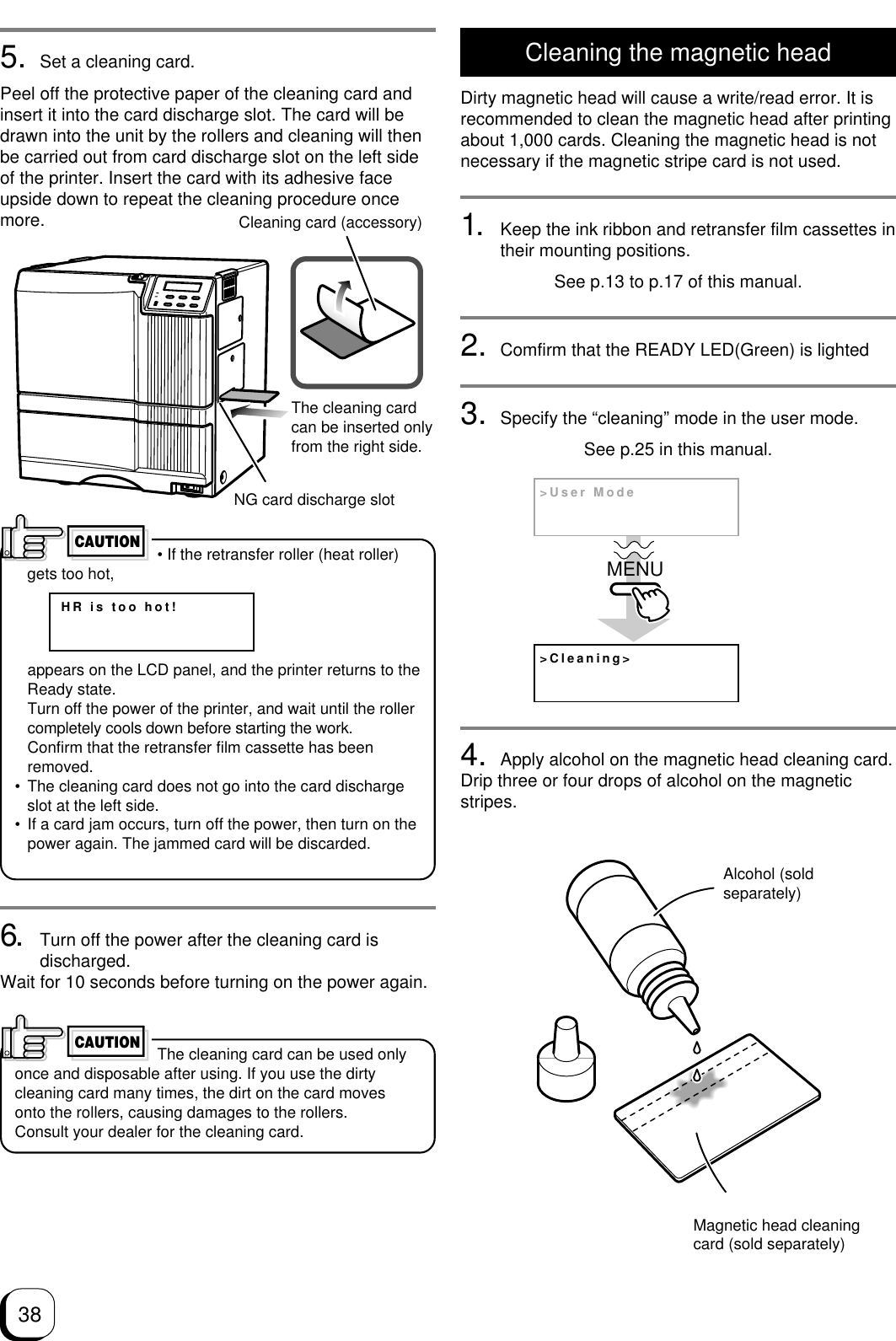 38Cleaning the magnetic headDirty magnetic head will cause a write/read error. It isrecommended to clean the magnetic head after printingabout 1,000 cards. Cleaning the magnetic head is notnecessary if the magnetic stripe card is not used.1. Keep the ink ribbon and retransfer film cassettes intheir mounting positions.See p.13 to p.17 of this manual.2. Comfirm that the READY LED(Green) is lighted3. Specify the “cleaning” mode in the user mode.See p.25 in this manual.4. Apply alcohol on the magnetic head cleaning card.Drip three or four drops of alcohol on the magneticstripes.5. Set a cleaning card.Peel off the protective paper of the cleaning card andinsert it into the card discharge slot. The card will bedrawn into the unit by the rollers and cleaning will thenbe carried out from card discharge slot on the left sideof the printer. Insert the card with its adhesive faceupside down to repeat the cleaning procedure oncemore. • If the retransfer roller (heat roller)gets too hot,appears on the LCD panel, and the printer returns to theReady state.Turn off the power of the printer, and wait until the rollercompletely cools down before starting the work.Confirm that the retransfer film cassette has beenremoved.• The cleaning card does not go into the card dischargeslot at the left side.• If a card jam occurs, turn off the power, then turn on thepower again. The jammed card will be discarded.CAUTIONHR is too hot!Cleaning card (accessory)The cleaning cardcan be inserted onlyfrom the right side.NG card discharge slot6. Turn off the power after the cleaning card isdischarged.Wait for 10 seconds before turning on the power again. The cleaning card can be used onlyonce and disposable after using. If you use the dirtycleaning card many times, the dirt on the card movesonto the rollers, causing damages to the rollers.Consult your dealer for the cleaning card.CAUTION&gt;Cleaning&gt;&gt;User ModeMENUMagnetic head cleaningcard (sold separately)Alcohol (soldseparately)