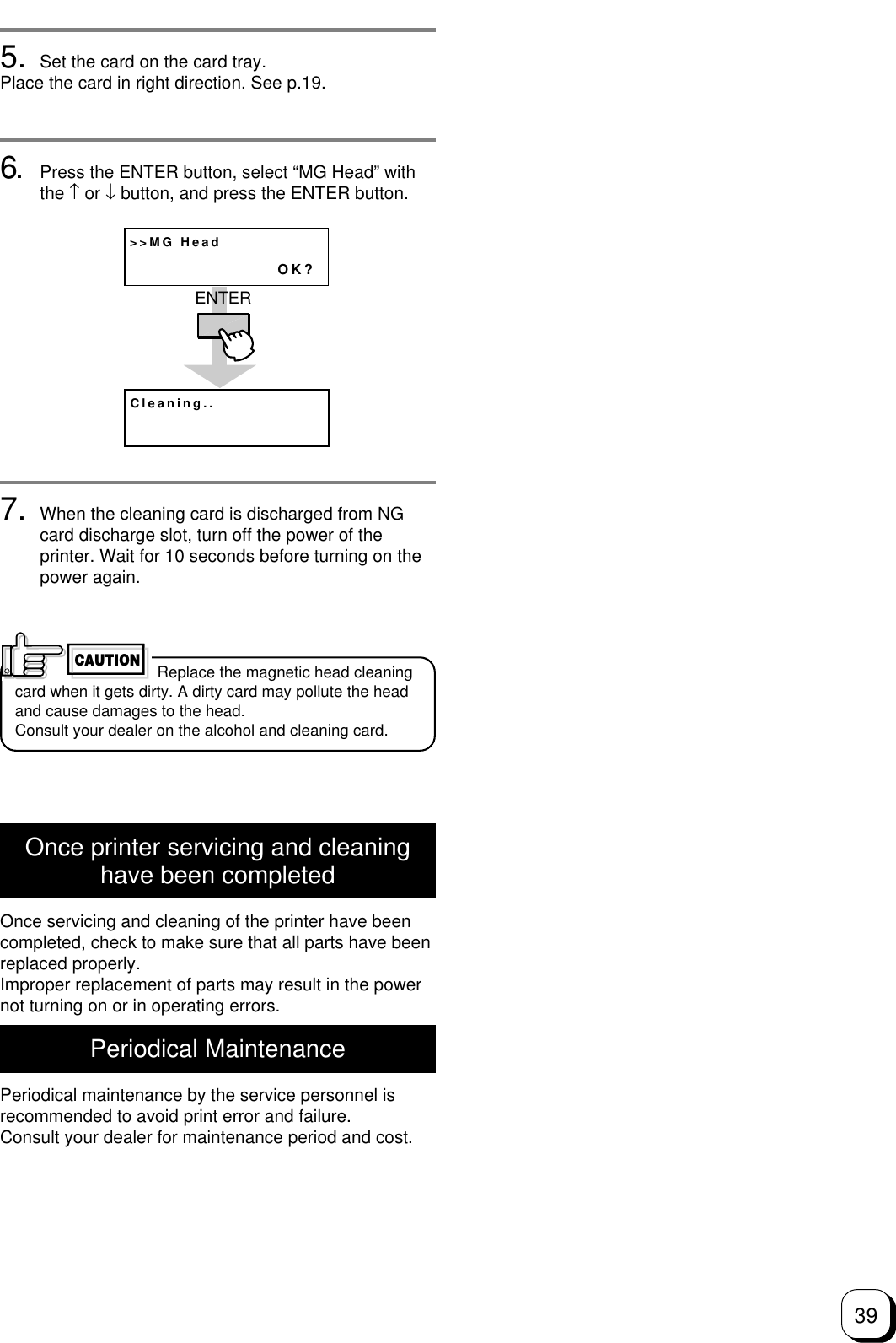 395. Set the card on the card tray.Place the card in right direction. See p.19.6. Press the ENTER button, select “MG Head” withthe ↑ or ↓ button, and press the ENTER button.7. When the cleaning card is discharged from NGcard discharge slot, turn off the power of theprinter. Wait for 10 seconds before turning on thepower again.&gt;&gt;MG HeadOK?Cleaning..ENTER Replace the magnetic head cleaningcard when it gets dirty. A dirty card may pollute the headand cause damages to the head.Consult your dealer on the alcohol and cleaning card.CAUTIONOnce printer servicing and cleaninghave been completedOnce servicing and cleaning of the printer have beencompleted, check to make sure that all parts have beenreplaced properly.Improper replacement of parts may result in the powernot turning on or in operating errors.Periodical MaintenancePeriodical maintenance by the service personnel isrecommended to avoid print error and failure.Consult your dealer for maintenance period and cost.