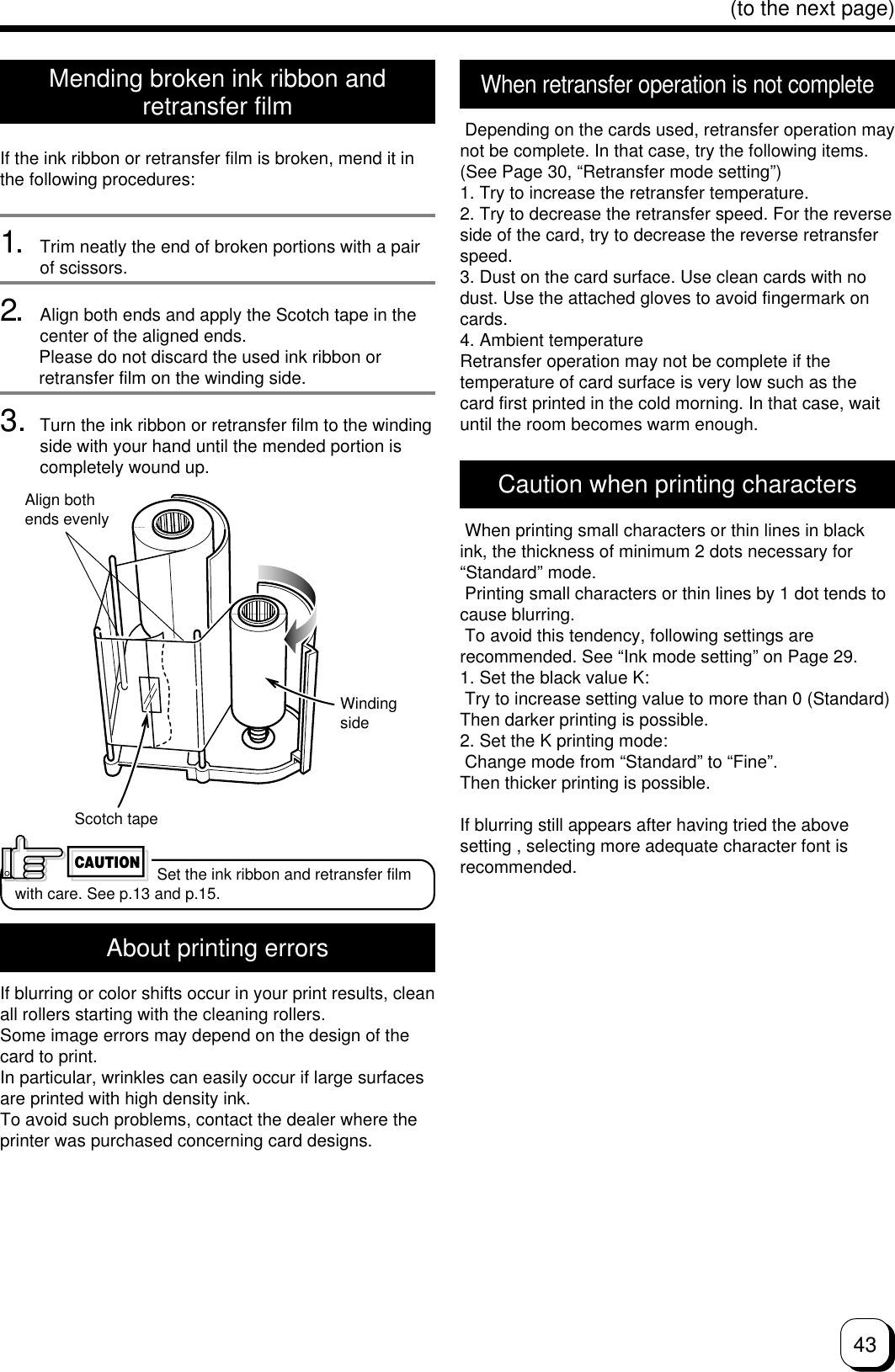 43(to the next page)Mending broken ink ribbon andretransfer filmIf the ink ribbon or retransfer film is broken, mend it inthe following procedures:1. Trim neatly the end of broken portions with a pairof scissors.2. Align both ends and apply the Scotch tape in thecenter of the aligned ends.        Please do not discard the used ink ribbon or        retransfer film on the winding side.3. Turn the ink ribbon or retransfer film to the windingside with your hand until the mended portion iscompletely wound up.About printing errorsIf blurring or color shifts occur in your print results, cleanall rollers starting with the cleaning rollers.Some image errors may depend on the design of thecard to print.In particular, wrinkles can easily occur if large surfacesare printed with high density ink.To avoid such problems, contact the dealer where theprinter was purchased concerning card designs.Align bothends evenlyScotch tapeWindingside Set the ink ribbon and retransfer filmwith care. See p.13 and p.15.CAUTIONCaution when printing characters When printing small characters or thin lines in blackink, the thickness of minimum 2 dots necessary for“Standard” mode. Printing small characters or thin lines by 1 dot tends tocause blurring. To avoid this tendency, following settings arerecommended. See “Ink mode setting” on Page 29.1. Set the black value K: Try to increase setting value to more than 0 (Standard)Then darker printing is possible.2. Set the K printing mode: Change mode from “Standard” to “Fine”.Then thicker printing is possible.If blurring still appears after having tried the abovesetting , selecting more adequate character font isrecommended.When retransfer operation is not complete Depending on the cards used, retransfer operation maynot be complete. In that case, try the following items.(See Page 30, “Retransfer mode setting”)1. Try to increase the retransfer temperature.2. Try to decrease the retransfer speed. For the reverseside of the card, try to decrease the reverse retransferspeed.3. Dust on the card surface. Use clean cards with nodust. Use the attached gloves to avoid fingermark oncards.4. Ambient temperatureRetransfer operation may not be complete if thetemperature of card surface is very low such as thecard first printed in the cold morning. In that case, waituntil the room becomes warm enough.