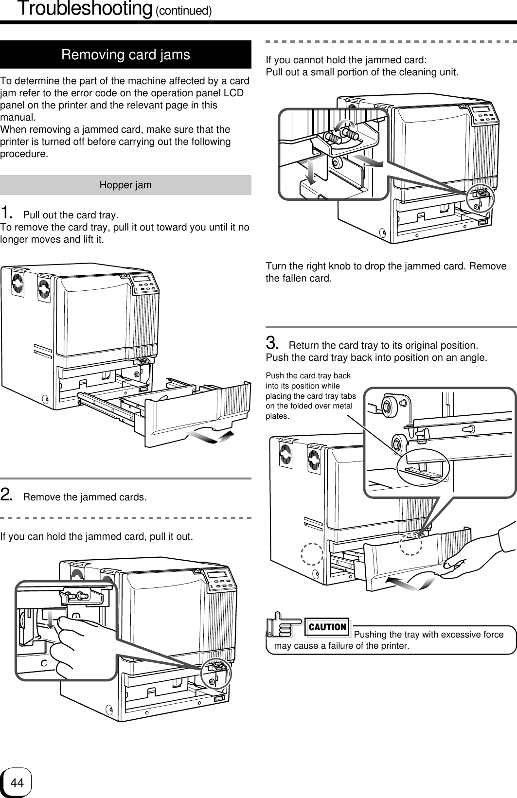 44Troubleshooting (continued)Removing card jamsTo determine the part of the machine affected by a cardjam refer to the error code on the operation panel LCDpanel on the printer and the relevant page in thismanual.When removing a jammed card, make sure that theprinter is turned off before carrying out the followingprocedure.Hopper jam1. Pull out the card tray.To remove the card tray, pull it out toward you until it nolonger moves and lift it.2. Remove the jammed cards.If you can hold the jammed card, pull it out.3. Return the card tray to its original position.Push the card tray back into position on an angle.Push the card tray backinto its position whileplacing the card tray tabson the folded over metalplates.If you cannot hold the jammed card:Pull out a small portion of the cleaning unit.Turn the right knob to drop the jammed card. Removethe fallen card.Pushing the tray with excessive forcemay cause a failure of the printer.CAUTION
