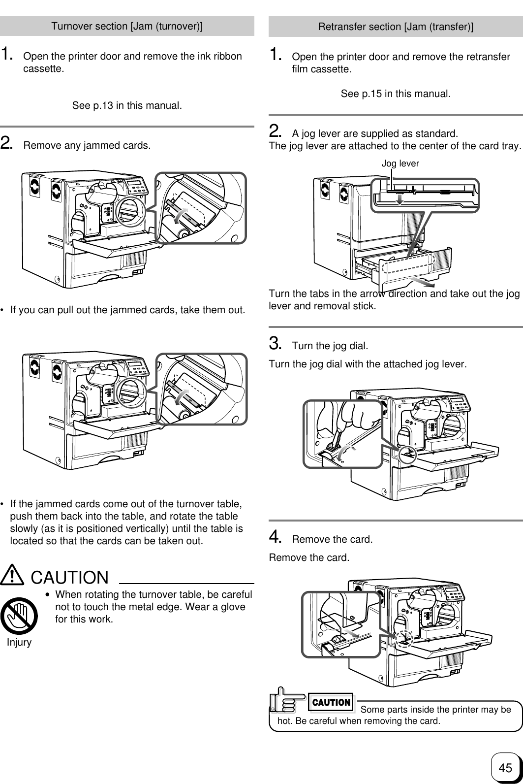 45Turnover section [Jam (turnover)]1. Open the printer door and remove the ink ribboncassette.See p.13 in this manual.2. Remove any jammed cards.Retransfer section [Jam (transfer)]1. Open the printer door and remove the retransferfilm cassette.See p.15 in this manual.2. A jog lever are supplied as standard.The jog lever are attached to the center of the card tray.Turn the tabs in the arrow direction and take out the joglever and removal stick.3. Turn the jog dial.Turn the jog dial with the attached jog lever.4. Remove the card.Remove the card. Some parts inside the printer may behot. Be careful when removing the card.CAUTION• If the jammed cards come out of the turnover table,push them back into the table, and rotate the tableslowly (as it is positioned vertically) until the table islocated so that the cards can be taken out.CAUTION•When rotating the turnover table, be carefulnot to touch the metal edge. Wear a glovefor this work.Injury• If you can pull out the jammed cards, take them out.Jog lever