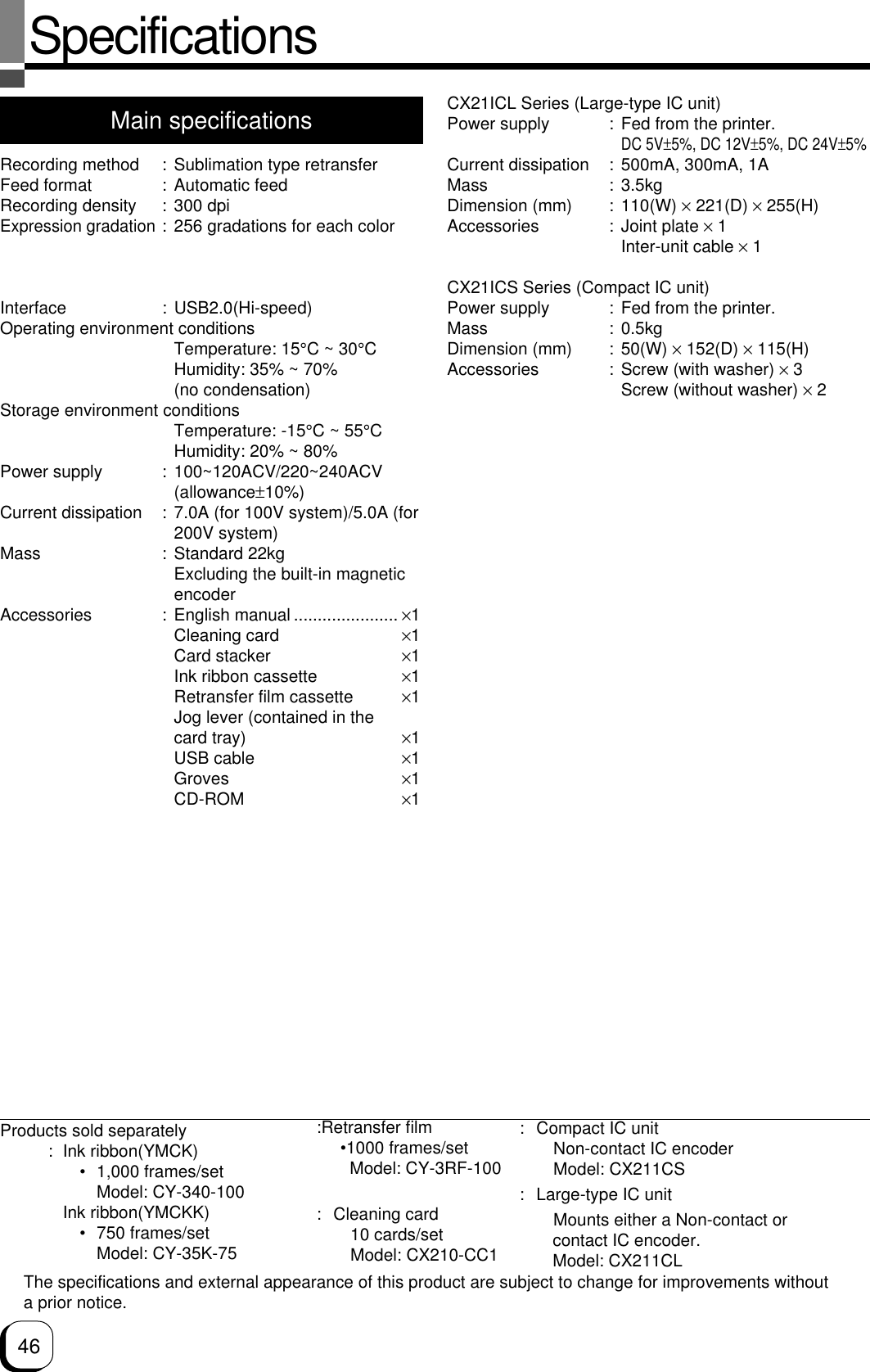46SpecificationsMain specificationsRecording method : Sublimation type retransferFeed format : Automatic feedRecording density : 300 dpiExpression gradation: 256 gradations for each colorPrinting time : Approx. 29 seconds (for single-sided printing, excluding datatransfer time)Interface : USB2.0(Hi-speed)Operating environment conditionsTemperature: 15°C ~ 30°CHumidity: 35% ~ 70%(no condensation)Storage environment conditionsTemperature: -15°C ~ 55°CHumidity: 20% ~ 80%Power supply : 100~120ACV/220~240ACV(allowance±10%)Current dissipation : 7.0A (for 100V system)/5.0A (for200V system)Mass : Standard 22kgExcluding the built-in magneticencoderAccessories : English manual ...................... ×1Cleaning card ×1Card stacker ×1Ink ribbon cassette ×1Retransfer film cassette ×1Jog lever (contained in thecard tray) ×1USB cable ×1Groves ×1CD-ROM ×1CX21ICL Series (Large-type IC unit)Power supply : Fed from the printer.DC 5V±5%, DC 12V±5%, DC 24V±5%Current dissipation : 500mA, 300mA, 1AMass : 3.5kgDimension (mm) : 110(W) × 221(D) × 255(H)Accessories : Joint plate × 1Inter-unit cable × 1CX21ICS Series (Compact IC unit)Power supply : Fed from the printer.Mass : 0.5kgDimension (mm) : 50(W) × 152(D) × 115(H)Accessories : Screw (with washer) × 3Screw (without washer) × 2The specifications and external appearance of this product are subject to change for improvements withouta prior notice.Products sold separately: Ink ribbon(YMCK)• 1,000 frames/setModel: CY-340-100Ink ribbon(YMCKK)• 750 frames/setModel: CY-35K-75:Retransfer film     •1000 frames/set       Model: CY-3RF-100: Cleaning card10 cards/setModel: CX210-CC1: Compact IC unitNon-contact IC encoderModel: CX211CS: Large-type IC unitMounts either a Non-contact or       contact IC encoder.       Model: CX211CL