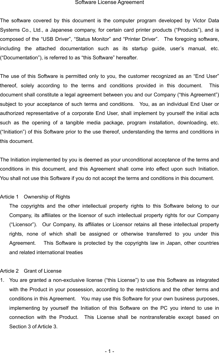   Software License Agreement  The software covered by this document is the computer program developed by Victor Data Systems Co., Ltd., a Japanese company, for certain card printer products (“Products”), and is composed of the “USB Driver”, “Status Monitor” and “Printer Driver”.  The foregoing software, including the attached documentation such as its startup guide, user’s manual, etc. (“Documentation”), is referred to as “this Software” hereafter.    The use of this Software is permitted only to you, the customer recognized as an “End User” thereof, solely according to the terms and conditions provided in this document.  This document shall constitute a legal agreement between you and our Company (“this Agreement”) subject to your acceptance of such terms and conditions.   You, as an individual End User or authorized representative of a corporate End User, shall implement by yourself the initial acts such as the opening of a tangible media package, program installation, downloading, etc. (“Initiation”) of this Software prior to the use thereof, understanding the terms and conditions in this document.  The Initiation implemented by you is deemed as your unconditional acceptance of the terms and conditions in this document, and this Agreement shall come into effect upon such Initiation.  You shall not use this Software if you do not accept the terms and conditions in this document.  Article 1    Ownership of Rights The copyrights and the other intellectual property rights to this Software belong to our Company, its affiliates or the licensor of such intellectual property rights for our Company (“Licensor”).  Our Company, its affiliates or Licensor retains all these intellectual property rights, none of which shall be assigned or otherwise transferred to you under this Agreement.   This Software is protected by the copyrights law in Japan, other countries and related international treaties  Article 2    Grant of License 1.  You are granted a non-exclusive license (“this License”) to use this Software as integrated with the Product in your possession, according to the restrictions and the other terms and conditions in this Agreement.    You may use this Software for your own business purposes, implementing by yourself the Initiation of this Software on the PC you intend to use in connection with the Product.  This License shall be nontransferable except based on Section 3 of Article 3.   - 1 - 