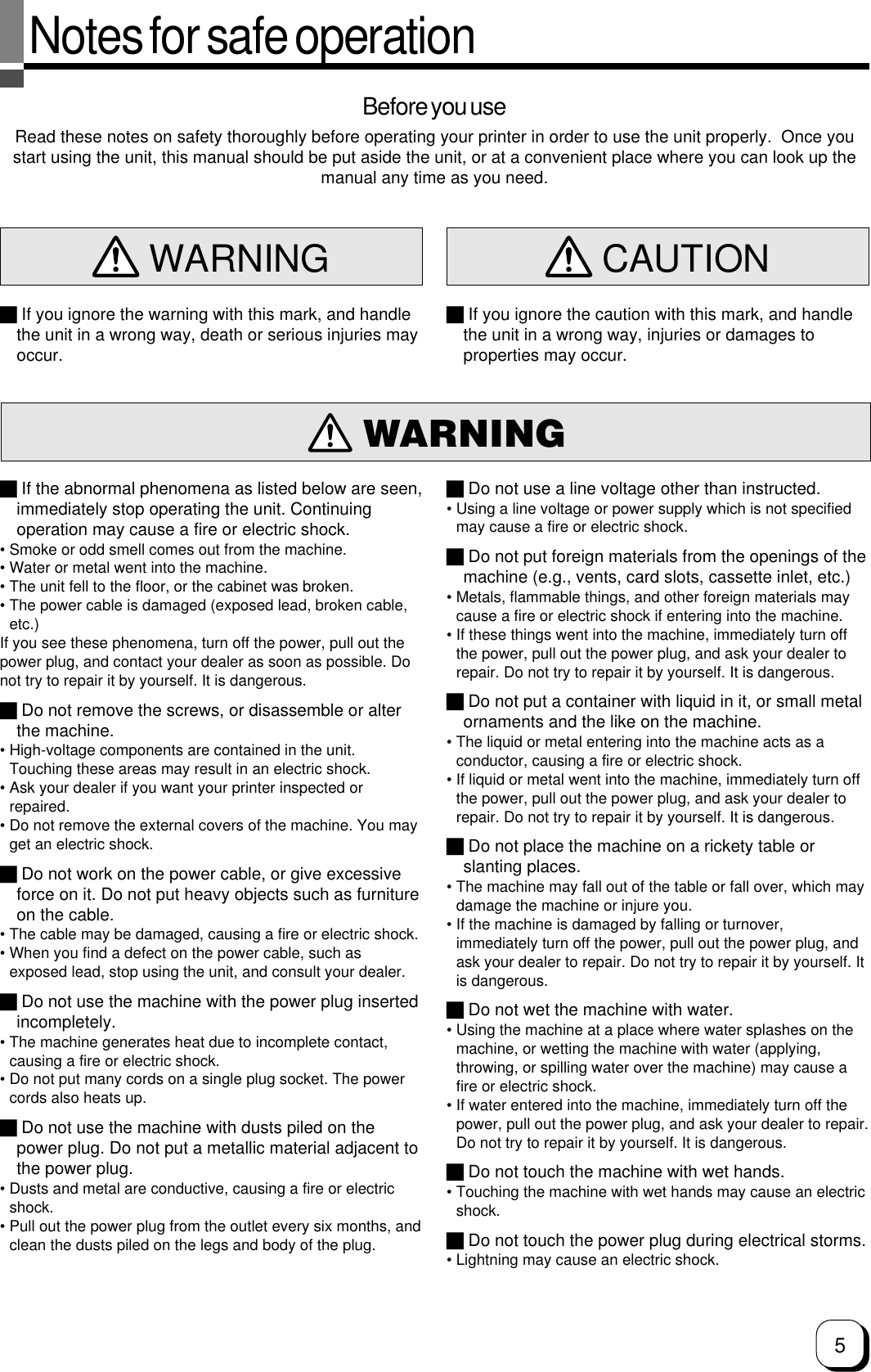 5Notes for safe operationBefore you useRead these notes on safety thoroughly before operating your printer in order to use the unit properly.  Once youstart using the unit, this manual should be put aside the unit, or at a convenient place where you can look up themanual any time as you need.WARNING WARNING  CAUTION If you ignore the warning with this mark, and handlethe unit in a wrong way, death or serious injuries mayoccur. If you ignore the caution with this mark, and handlethe unit in a wrong way, injuries or damages toproperties may occur. If the abnormal phenomena as listed below are seen,immediately stop operating the unit. Continuingoperation may cause a fire or electric shock.• Smoke or odd smell comes out from the machine.• Water or metal went into the machine.• The unit fell to the floor, or the cabinet was broken.• The power cable is damaged (exposed lead, broken cable,etc.)If you see these phenomena, turn off the power, pull out thepower plug, and contact your dealer as soon as possible. Donot try to repair it by yourself. It is dangerous. Do not remove the screws, or disassemble or alterthe machine.• High-voltage components are contained in the unit.Touching these areas may result in an electric shock.• Ask your dealer if you want your printer inspected orrepaired.• Do not remove the external covers of the machine. You mayget an electric shock. Do not work on the power cable, or give excessiveforce on it. Do not put heavy objects such as furnitureon the cable.• The cable may be damaged, causing a fire or electric shock.• When you find a defect on the power cable, such asexposed lead, stop using the unit, and consult your dealer. Do not use the machine with the power plug insertedincompletely.• The machine generates heat due to incomplete contact,causing a fire or electric shock.• Do not put many cords on a single plug socket. The powercords also heats up. Do not use the machine with dusts piled on thepower plug. Do not put a metallic material adjacent tothe power plug.• Dusts and metal are conductive, causing a fire or electricshock.• Pull out the power plug from the outlet every six months, andclean the dusts piled on the legs and body of the plug. Do not use a line voltage other than instructed.• Using a line voltage or power supply which is not specifiedmay cause a fire or electric shock. Do not put foreign materials from the openings of themachine (e.g., vents, card slots, cassette inlet, etc.)• Metals, flammable things, and other foreign materials maycause a fire or electric shock if entering into the machine.• If these things went into the machine, immediately turn offthe power, pull out the power plug, and ask your dealer torepair. Do not try to repair it by yourself. It is dangerous. Do not put a container with liquid in it, or small metalornaments and the like on the machine.• The liquid or metal entering into the machine acts as aconductor, causing a fire or electric shock.• If liquid or metal went into the machine, immediately turn offthe power, pull out the power plug, and ask your dealer torepair. Do not try to repair it by yourself. It is dangerous. Do not place the machine on a rickety table orslanting places.• The machine may fall out of the table or fall over, which maydamage the machine or injure you.• If the machine is damaged by falling or turnover,immediately turn off the power, pull out the power plug, andask your dealer to repair. Do not try to repair it by yourself. Itis dangerous. Do not wet the machine with water.• Using the machine at a place where water splashes on themachine, or wetting the machine with water (applying,throwing, or spilling water over the machine) may cause afire or electric shock.• If water entered into the machine, immediately turn off thepower, pull out the power plug, and ask your dealer to repair.Do not try to repair it by yourself. It is dangerous. Do not touch the machine with wet hands.• Touching the machine with wet hands may cause an electricshock. Do not touch the power plug during electrical storms.• Lightning may cause an electric shock.