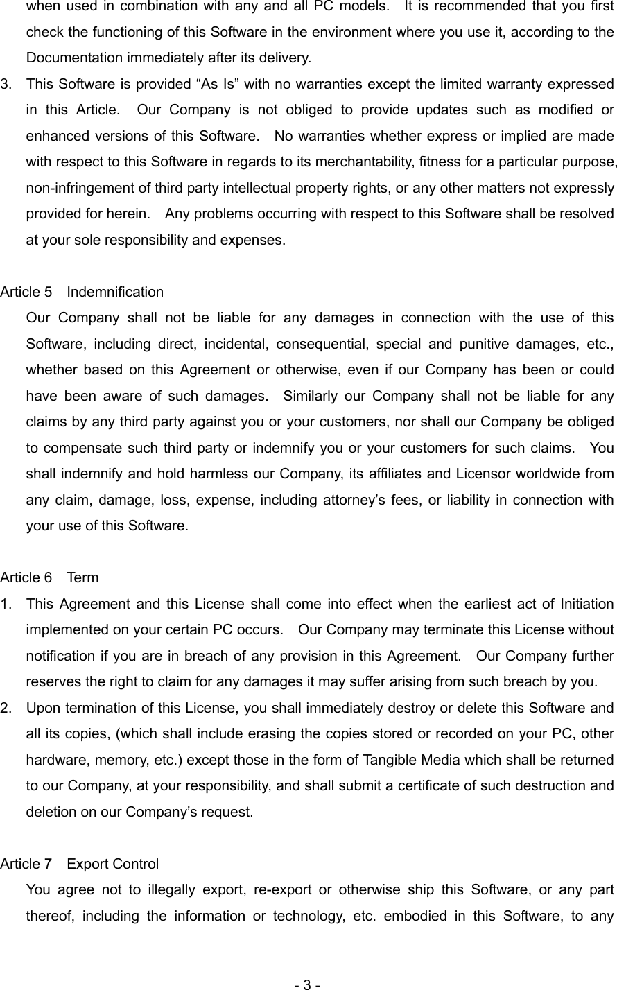   when used in combination with any and all PC models.  It is recommended that you first check the functioning of this Software in the environment where you use it, according to the Documentation immediately after its delivery.   3.  This Software is provided “As Is” with no warranties except the limited warranty expressed in this Article.  Our Company is not obliged to provide updates such as modified or enhanced versions of this Software.    No warranties whether express or implied are made with respect to this Software in regards to its merchantability, fitness for a particular purpose, non-infringement of third party intellectual property rights, or any other matters not expressly provided for herein.    Any problems occurring with respect to this Software shall be resolved at your sole responsibility and expenses.  Article 5  Indemnification Our Company shall not be liable for any damages in connection with the use of this Software, including direct, incidental, consequential, special and punitive damages, etc., whether based on this Agreement or otherwise, even if our Company has been or could have been aware of such damages.  Similarly our Company shall not be liable for any claims by any third party against you or your customers, nor shall our Company be obliged to compensate such third party or indemnify you or your customers for such claims.    You shall indemnify and hold harmless our Company, its affiliates and Licensor worldwide from any claim, damage, loss, expense, including attorney’s fees, or liability in connection with your use of this Software.  Article 6  Term    1.  This Agreement and this License shall come into effect when the earliest act of Initiation implemented on your certain PC occurs.    Our Company may terminate this License without notification if you are in breach of any provision in this Agreement.    Our Company further reserves the right to claim for any damages it may suffer arising from such breach by you. 2.  Upon termination of this License, you shall immediately destroy or delete this Software and all its copies, (which shall include erasing the copies stored or recorded on your PC, other hardware, memory, etc.) except those in the form of Tangible Media which shall be returned to our Company, at your responsibility, and shall submit a certificate of such destruction and deletion on our Company’s request.  Article 7  Export Control   You agree not to illegally export, re-export or otherwise ship this Software, or any part thereof, including the information or technology, etc. embodied in this Software, to any   - 3 - 