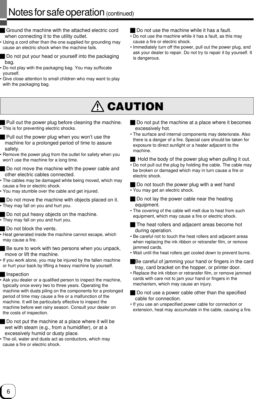 6Notes for safe operation (continued) Pull out the power plug before cleaning the machine.• This is for preventing electric shocks. Pull out the power plug when you won’t use themachine for a prolonged period of time to assuresafety.• Remove the power plug from the outlet for safety when youwon’t use the machine for a long time. Do not move the machine with the power cable andother electric cables connected.• The cables may be damaged while being moved, which maycause a fire or electric shock.• You may stumble over the cable and get injured. Do not move the machine with objects placed on it.• They may fall on you and hurt you. Do not put heavy objects on the machine.• They may fall on you and hurt you. Do not block the vents.• Heat generated inside the machine cannot escape, whichmay cause a fire. Be sure to work with two persons when you unpack,move or lift the machine.• If you work alone, you may be injured by the fallen machineor hurt your back by lifting a heavy machine by yourself. Inspection• Ask you dealer or a qualified person to inspect the machine,typically once every two to three years. Operating themachine with dusts piling on the components for a prolongedperiod of time may cause a fire or a malfunction of themachine. It will be particularly effective to inspect themachine before wet rainy season. Consult your dealer onthe costs of inspection. Do not put the machine at a place where it will bewet with steam (e.g., from a humidifier), or at aexcessively humid or dusty place.• The oil, water and dusts act as conductors, which maycause a fire or electric shock.CAUTION Ground the machine with the attached electric cordwhen connecting it to the utility outlet.• Using a cord other than the one supplied for grounding maycause an electric shock when the machine fails. Do not put your head or yourself into the packagingbag.• Do not play with the packaging bag. You may suffocateyourself.• Give close attention to small children who may want to playwith the packaging bag. Do not use the machine while it has a fault.• Do not use the machine while it has a fault, as this maycause a fire or electric shock.• Immediately turn off the power, pull out the power plug, andask your dealer to repair. Do not try to repair it by yourself. Itis dangerous. Do not put the machine at a place where it becomesexcessively hot.• The surface and internal components may deteriorate. Alsothere is a danger of a fire. Special care should be taken forexposure to direct sunlight or a heater adjacent to themachine. Hold the body of the power plug when pulling it out.• Do not pull out the plug by holding the cable. The cable maybe broken or damaged which may in turn cause a fire orelectric shock. Do not touch the power plug with a wet hand• You may get an electric shock. Do not lay the power cable near the heatingequipment.• The covering of the cable will melt due to heat from suchequipment, which may cause a fire or electric shock. The heat rollers and adjacent areas become hotduring operation.• Be careful not to touch the heat rollers and adjacent areaswhen replacing the ink ribbon or retransfer film, or removejammed cards.• Wait until the heat rollers get cooled down to prevent burns.Be careful of jamming your hand or fingers in the cardtray, card bracket on the hopper, or printer door.• Replace the ink ribbon or retransfer film, or remove jammedcards with care not to jam your hand or fingers in themechanism, which may cause an injury. Do not use a power cable other than the specifiedcable for connection.• If you use an unspecified power cable for connection orextension, heat may accumulate in the cable, causing a fire.