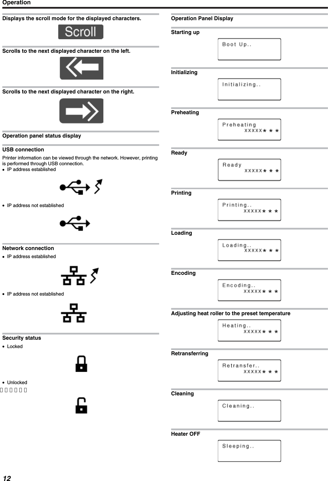 Displays the scroll mode for the displayed characters.Scrolls to the next displayed character on the left.Scrolls to the next displayed character on the right.Operation panel status displayUSB connectionPrinter information can be viewed through the network. However, printingis performed through USB connection.●IP address established●IP address not establishedNetwork connection●IP address established●IP address not establishedSecurity status●Locked●Unlocked【定義なし】Operation Panel DisplayStarting upInitializingPreheatingReadyPrintingLoadingEncodingAdjusting heat roller to the preset temperatureRetransferringCleaningHeater OFFOperation12