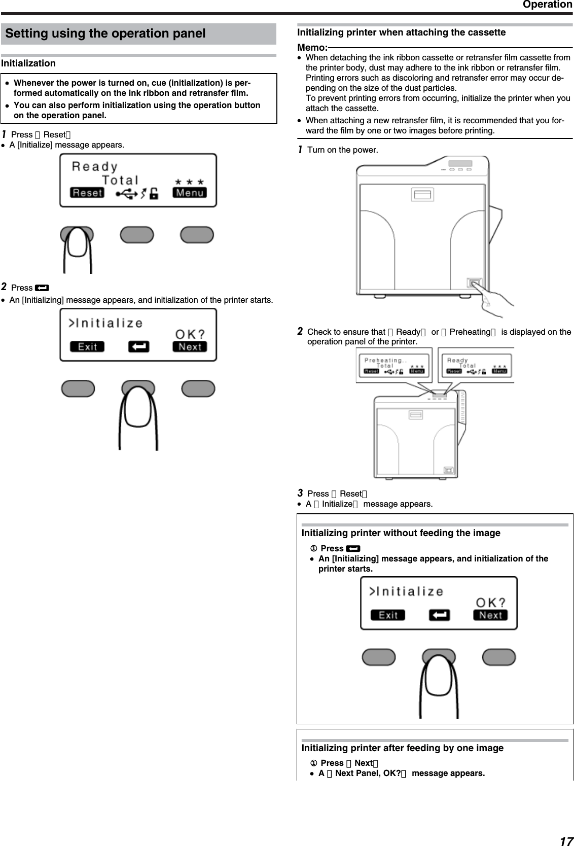 Setting using the operation panelInitialization●●Whenever the power is turned on, cue (initialization) is per-formed automatically on the ink ribbon and retransfer film.●You can also perform initialization using the operation buttonon the operation panel.Press ［Reset］●A [Initialize] message appears.Press B●An [Initializing] message appears, and initialization of the printer starts.Initializing printer when attaching the cassetteMemo:●When detaching the ink ribbon cassette or retransfer film cassette fromthe printer body, dust may adhere to the ink ribbon or retransfer film.Printing errors such as discoloring and retransfer error may occur de-pending on the size of the dust particles.To prevent printing errors from occurring, initialize the printer when youattach the cassette.●When attaching a new retransfer film, it is recommended that you for-ward the film by one or two images before printing.Turn on the power.Check to ensure that ［Ready］ or ［Preheating］ is displayed on theoperation panel of the printer.Press ［Reset］●A ［Initialize］ message appears.Initializing printer without feeding the image① Press B●An [Initializing] message appears, and initialization of theprinter starts.Initializing printer after feeding by one image① Press ［Next］●A ［Next Panel, OK?］ message appears.Operation17