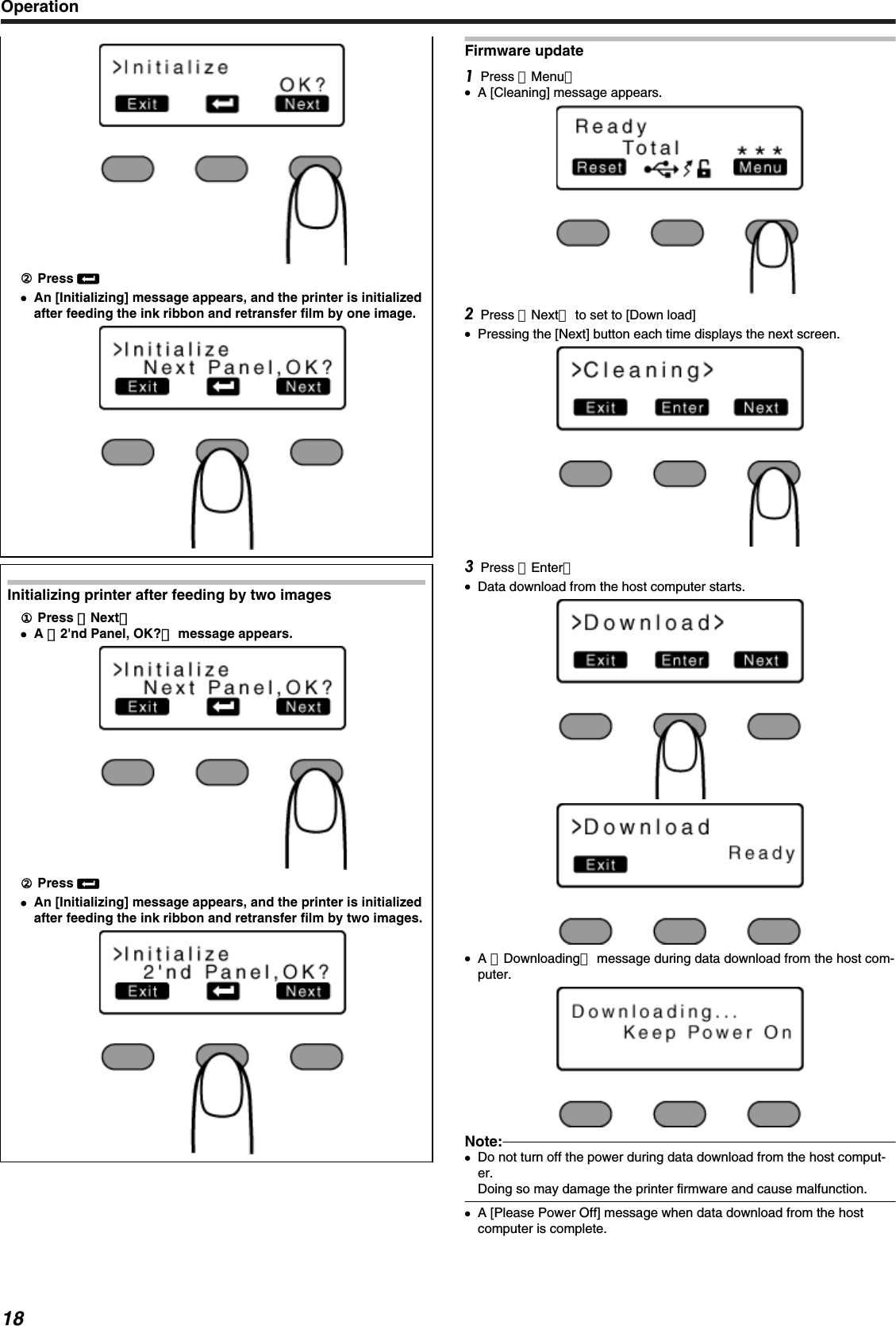 ②② Press B●An [Initializing] message appears, and the printer is initializedafter feeding the ink ribbon and retransfer film by one image.Initializing printer after feeding by two images① Press ［Next］●A ［2&apos;nd Panel, OK?］ message appears.② Press B●An [Initializing] message appears, and the printer is initializedafter feeding the ink ribbon and retransfer film by two images.Firmware updatePress ［Menu］●A [Cleaning] message appears.Press ［Next］ to set to [Down load]●Pressing the [Next] button each time displays the next screen.Press ［Enter］●Data download from the host computer starts.●A ［Downloading］ message during data download from the host com-puter.Note:●Do not turn off the power during data download from the host comput-er.Doing so may damage the printer firmware and cause malfunction.●A [Please Power Off] message when data download from the hostcomputer is complete.Operation18