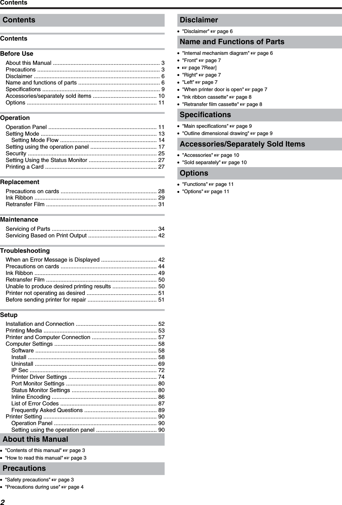 ContentsContentsBefore UseAbout this Manual ................................................................... 3Precautions ............................................................................. 3Disclaimer ............................................................................... 6Name and functions of parts ................................................... 6Specifications .......................................................................... 9Accessories/separately sold items ........................................ 10Options .................................................................................. 11OperationOperation Panel .................................................................... 11Setting Mode ......................................................................... 13Setting Mode Flow ............................................................. 14Setting using the operation panel .......................................... 17Security ................................................................................. 25Setting Using the Status Monitor ........................................... 27Printing a Card ...................................................................... 27ReplacementPrecautions on cards ............................................................ 28Ink Ribbon ............................................................................. 29Retransfer Film ...................................................................... 31MaintenanceServicing of Parts .................................................................. 34Servicing Based on Print Output ........................................... 42TroubleshootingWhen an Error Message is Displayed ................................... 42Precautions on cards ............................................................ 44Ink Ribbon ............................................................................. 49Retransfer Film ...................................................................... 50Unable to produce desired printing results ............................ 50Printer not operating as desired ............................................ 51Before sending printer for repair ........................................... 51SetupInstallation and Connection ................................................... 52Printing Media ....................................................................... 53Printer and Computer Connection ......................................... 57Computer Settings ................................................................ 58Software ............................................................................ 58Install ................................................................................. 58Uninstall ............................................................................. 69IP Sec ................................................................................ 72Printer Driver Settings ....................................................... 74Port Monitor Settings ......................................................... 80Status Monitor Settings ..................................................... 80Inline Encoding .................................................................. 86List of Error Codes ............................................................. 87Frequently Asked Questions ............................................. 89Printer Setting ....................................................................... 90Operation Panel ................................................................. 90Setting using the operation panel ...................................... 90About this Manual●&quot;Contents of this manual&quot; &apos; page 3●&quot;How to read this manual&quot; &apos; page 3Precautions●&quot;Safety precautions&quot; &apos; page 3●&quot;Precautions during use&quot; &apos; page 4Disclaimer●&quot;Disclaimer&quot; &apos; page 6Name and Functions of Parts●&quot;Internal mechanism diagram&quot; &apos; page 6●&quot;Front&quot; &apos; page 7●&apos; page 7Rear]●&quot;Right&quot; &apos; page 7●&quot;Left&quot; &apos; page 7●&quot;When printer door is open&quot; &apos; page 7●&quot;Ink ribbon cassette&quot; &apos; page 8●&quot;Retransfer film cassette&quot; &apos; page 8Specifications●&quot;Main specifications&quot; &apos; page 9●&quot;Outline dimensional drawing&quot; &apos; page 9Accessories/Separately Sold Items●&quot;Accessories&quot; &apos; page 10●&quot;Sold separately&quot; &apos; page 10Options●&quot;Functions&quot; &apos; page 11●&quot;Options&quot; &apos; page 11Contents2