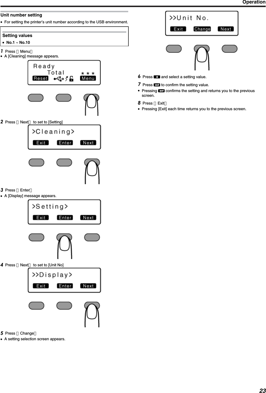 Unit number setting●For setting the printer’s unit number according to the USB environment.Setting values●●No.1 ~ No.10Press ［Menu］●A [Cleaning] message appears.Press ［Next］ to set to [Setting]Press ［Enter］●A [Display] message appears.Press ［Next］ to set to [Unit No]Press ［Change］●A setting selection screen appears.Press A and select a setting value.Press B to confirm the setting value.●Pressing B confirms the setting and returns you to the previousscreen.Press ［Exit］●Pressing [Exit] each time returns you to the previous screen.Operation23