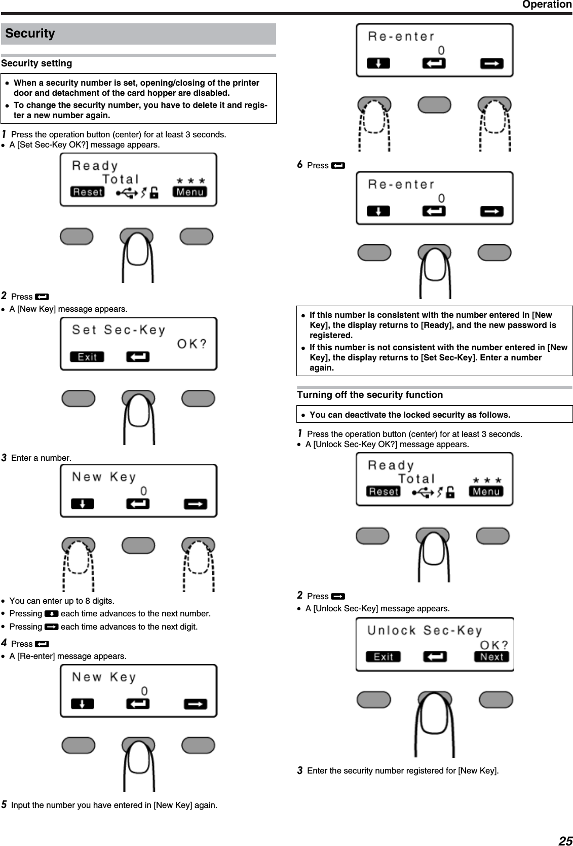 SecuritySecurity setting●●When a security number is set, opening/closing of the printerdoor and detachment of the card hopper are disabled.●To change the security number, you have to delete it and regis-ter a new number again.Press the operation button (center) for at least 3 seconds.●A [Set Sec-Key OK?] message appears.Press B●A [New Key] message appears.Enter a number.●You can enter up to 8 digits.●Pressing A each time advances to the next number.●Pressing E each time advances to the next digit.Press B●A [Re-enter] message appears.Input the number you have entered in [New Key] again.Press B●If this number is consistent with the number entered in [NewKey], the display returns to [Ready], and the new password isregistered.●If this number is not consistent with the number entered in [NewKey], the display returns to [Set Sec-Key]. Enter a numberagain.Turning off the security function●You can deactivate the locked security as follows.Press the operation button (center) for at least 3 seconds.●A [Unlock Sec-Key OK?] message appears.Press E●A [Unlock Sec-Key] message appears.Enter the security number registered for [New Key].Operation25