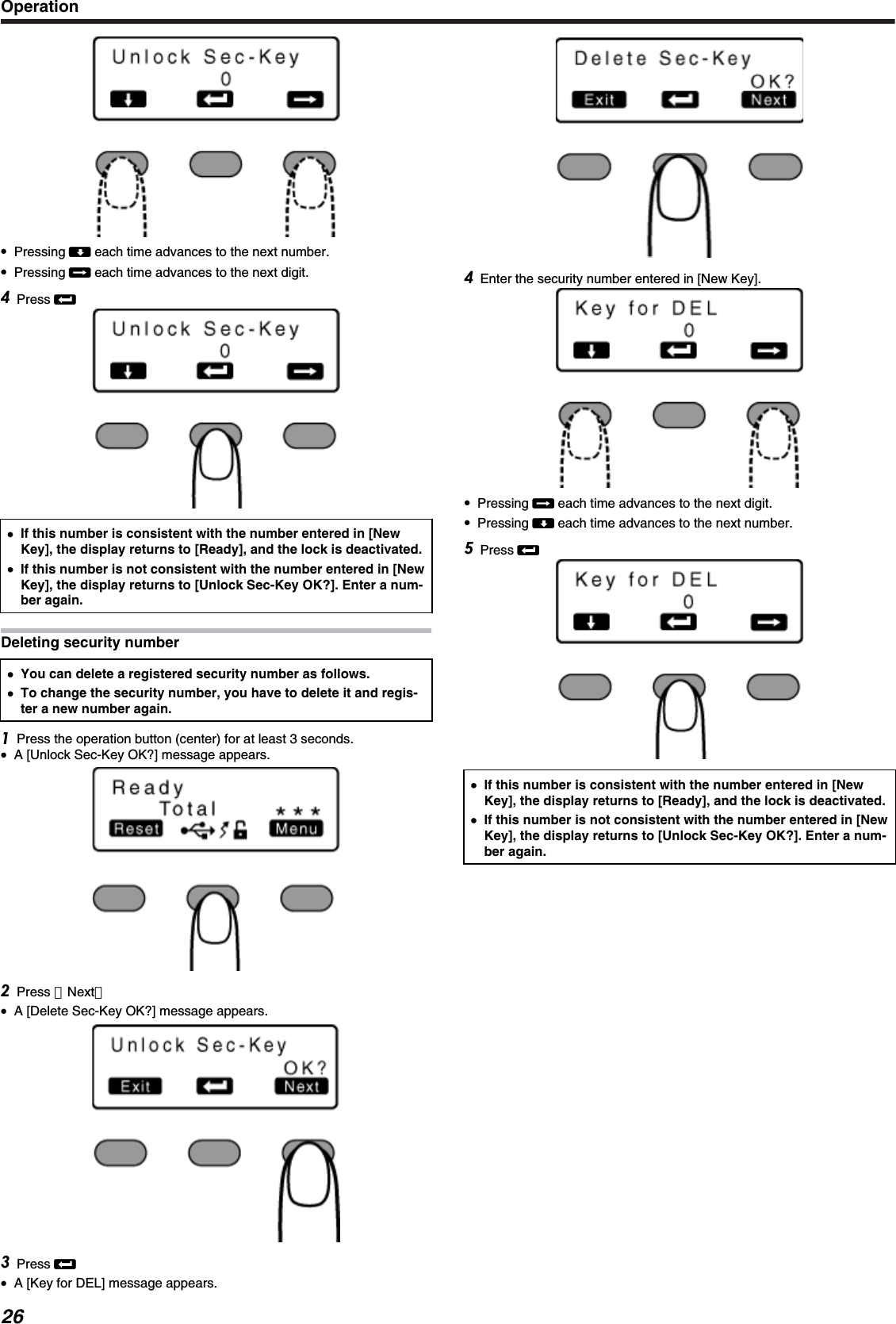 ●Pressing A each time advances to the next number.●Pressing E each time advances to the next digit.Press B●●If this number is consistent with the number entered in [NewKey], the display returns to [Ready], and the lock is deactivated.●If this number is not consistent with the number entered in [NewKey], the display returns to [Unlock Sec-Key OK?]. Enter a num-ber again.Deleting security number●You can delete a registered security number as follows.●To change the security number, you have to delete it and regis-ter a new number again.Press the operation button (center) for at least 3 seconds.●A [Unlock Sec-Key OK?] message appears.Press ［Next］●A [Delete Sec-Key OK?] message appears.Press B●A [Key for DEL] message appears.Enter the security number entered in [New Key].●Pressing E each time advances to the next digit.●Pressing A each time advances to the next number.Press B●If this number is consistent with the number entered in [NewKey], the display returns to [Ready], and the lock is deactivated.●If this number is not consistent with the number entered in [NewKey], the display returns to [Unlock Sec-Key OK?]. Enter a num-ber again.Operation26