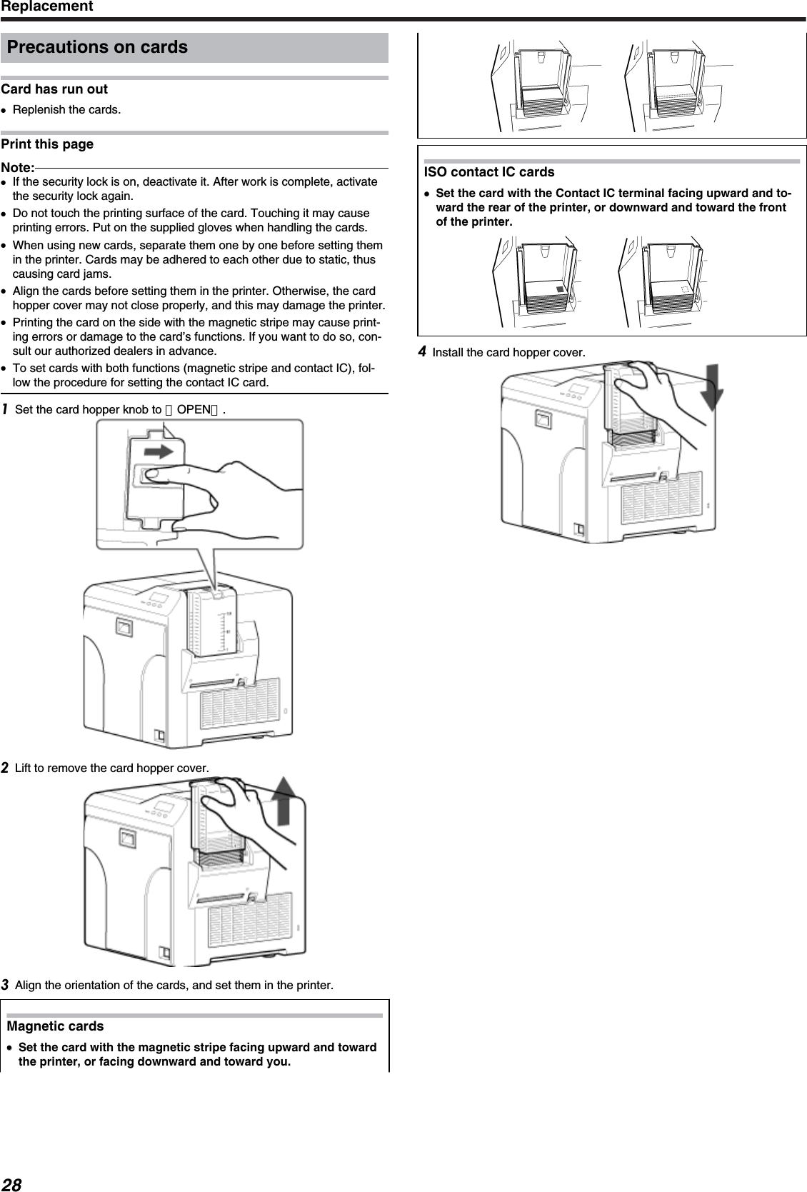 Precautions on cardsCard has run out●Replenish the cards.Print this pageNote:●If the security lock is on, deactivate it. After work is complete, activatethe security lock again.●Do not touch the printing surface of the card. Touching it may causeprinting errors. Put on the supplied gloves when handling the cards.●When using new cards, separate them one by one before setting themin the printer. Cards may be adhered to each other due to static, thuscausing card jams.●Align the cards before setting them in the printer. Otherwise, the cardhopper cover may not close properly, and this may damage the printer.●Printing the card on the side with the magnetic stripe may cause print-ing errors or damage to the card’s functions. If you want to do so, con-sult our authorized dealers in advance.●To set cards with both functions (magnetic stripe and contact IC), fol-low the procedure for setting the contact IC card.Set the card hopper knob to ［OPEN］.Lift to remove the card hopper cover.Align the orientation of the cards, and set them in the printer.Magnetic cards●●Set the card with the magnetic stripe facing upward and towardthe printer, or facing downward and toward you..ISO contact IC cards●Set the card with the Contact IC terminal facing upward and to-ward the rear of the printer, or downward and toward the frontof the printer.Install the card hopper cover.Replacement28