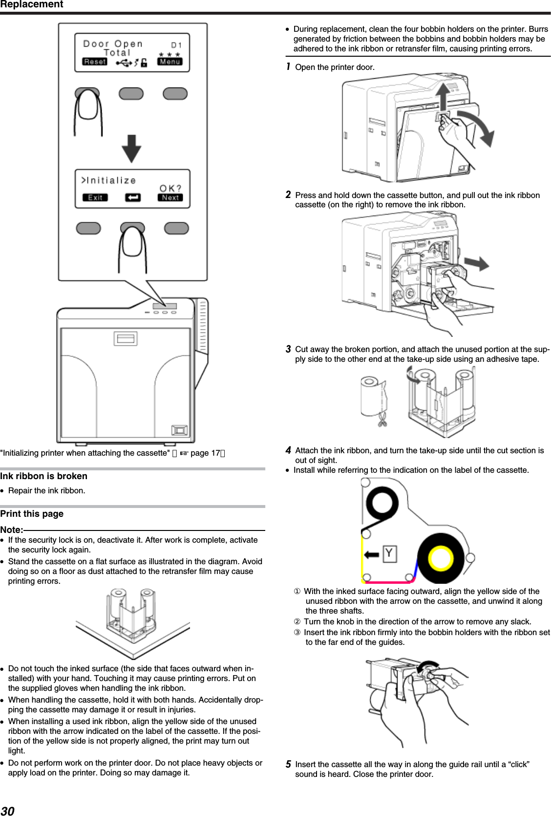 &quot;Initializing printer when attaching the cassette&quot; （&apos; page 17）Ink ribbon is broken●Repair the ink ribbon.Print this pageNote:●If the security lock is on, deactivate it. After work is complete, activatethe security lock again.●Stand the cassette on a flat surface as illustrated in the diagram. Avoiddoing so on a floor as dust attached to the retransfer film may causeprinting errors.●Do not touch the inked surface (the side that faces outward when in-stalled) with your hand. Touching it may cause printing errors. Put onthe supplied gloves when handling the ink ribbon.●When handling the cassette, hold it with both hands. Accidentally drop-ping the cassette may damage it or result in injuries.●When installing a used ink ribbon, align the yellow side of the unusedribbon with the arrow indicated on the label of the cassette. If the posi-tion of the yellow side is not properly aligned, the print may turn outlight.●Do not perform work on the printer door. Do not place heavy objects orapply load on the printer. Doing so may damage it.●During replacement, clean the four bobbin holders on the printer. Burrsgenerated by friction between the bobbins and bobbin holders may beadhered to the ink ribbon or retransfer film, causing printing errors.Open the printer door.Press and hold down the cassette button, and pull out the ink ribboncassette (on the right) to remove the ink ribbon.Cut away the broken portion, and attach the unused portion at the sup-ply side to the other end at the take-up side using an adhesive tape.Attach the ink ribbon, and turn the take-up side until the cut section isout of sight.●Install while referring to the indication on the label of the cassette.① With the inked surface facing outward, align the yellow side of theunused ribbon with the arrow on the cassette, and unwind it alongthe three shafts.② Turn the knob in the direction of the arrow to remove any slack.③ Insert the ink ribbon firmly into the bobbin holders with the ribbon setto the far end of the guides.Insert the cassette all the way in along the guide rail until a “click”sound is heard. Close the printer door.Replacement30