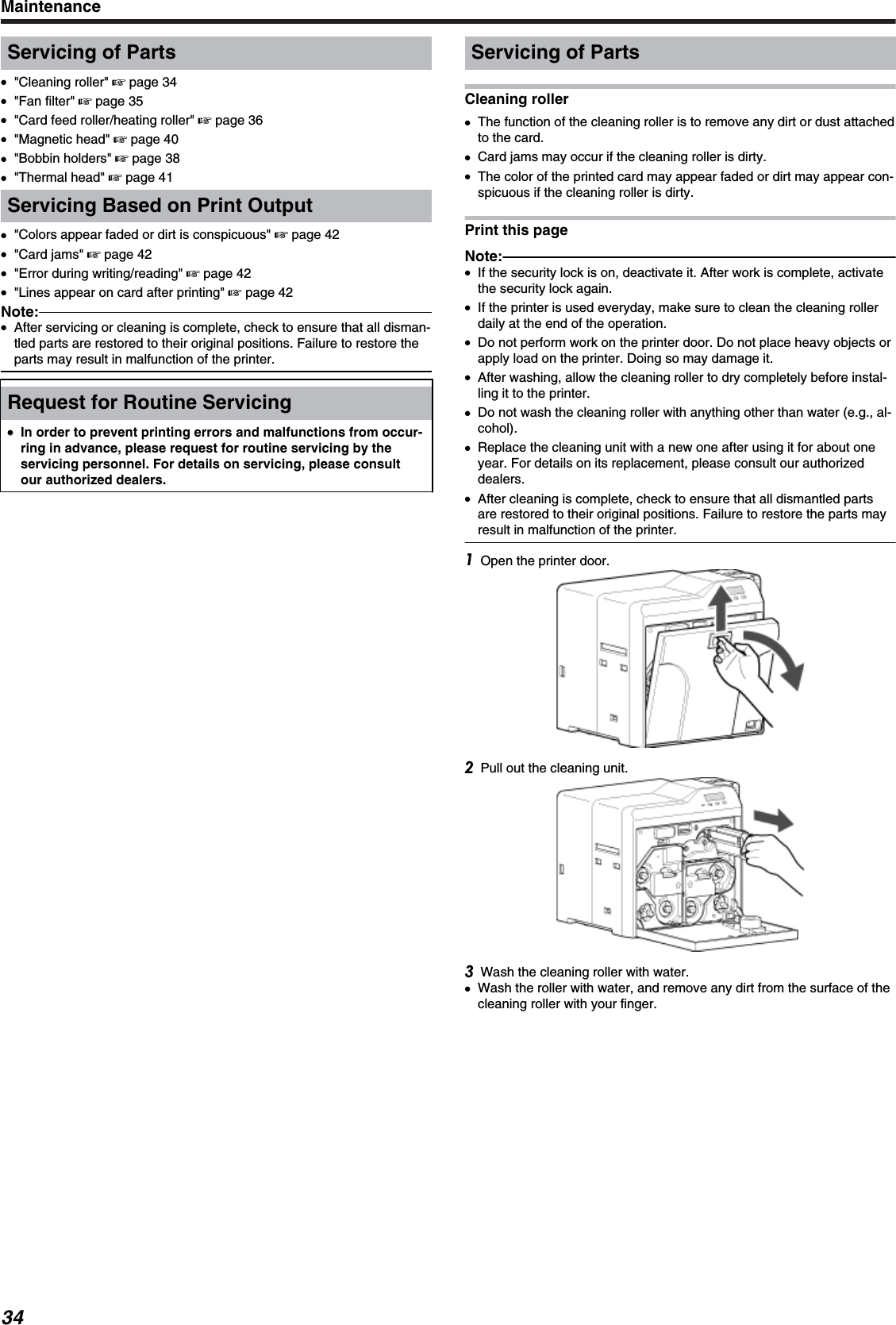 Servicing of Parts●&quot;Cleaning roller&quot; &apos; page 34●&quot;Fan filter&quot; &apos; page 35●&quot;Card feed roller/heating roller&quot; &apos; page 36●&quot;Magnetic head&quot; &apos; page 40●&quot;Bobbin holders&quot; &apos; page 38●&quot;Thermal head&quot; &apos; page 41Servicing Based on Print Output●&quot;Colors appear faded or dirt is conspicuous&quot; &apos; page 42●&quot;Card jams&quot; &apos; page 42●&quot;Error during writing/reading&quot; &apos; page 42●&quot;Lines appear on card after printing&quot; &apos; page 42Note:●After servicing or cleaning is complete, check to ensure that all disman-tled parts are restored to their original positions. Failure to restore theparts may result in malfunction of the printer.Request for Routine Servicing●●In order to prevent printing errors and malfunctions from occur-ring in advance, please request for routine servicing by theservicing personnel. For details on servicing, please consultour authorized dealers.Servicing of PartsCleaning roller●The function of the cleaning roller is to remove any dirt or dust attachedto the card.●Card jams may occur if the cleaning roller is dirty.●The color of the printed card may appear faded or dirt may appear con-spicuous if the cleaning roller is dirty.Print this pageNote:●If the security lock is on, deactivate it. After work is complete, activatethe security lock again.●If the printer is used everyday, make sure to clean the cleaning rollerdaily at the end of the operation.●Do not perform work on the printer door. Do not place heavy objects orapply load on the printer. Doing so may damage it.●After washing, allow the cleaning roller to dry completely before instal-ling it to the printer.●Do not wash the cleaning roller with anything other than water (e.g., al-cohol).●Replace the cleaning unit with a new one after using it for about oneyear. For details on its replacement, please consult our authorizeddealers.●After cleaning is complete, check to ensure that all dismantled partsare restored to their original positions. Failure to restore the parts mayresult in malfunction of the printer.Open the printer door.Pull out the cleaning unit.Wash the cleaning roller with water.●Wash the roller with water, and remove any dirt from the surface of thecleaning roller with your finger.Maintenance34