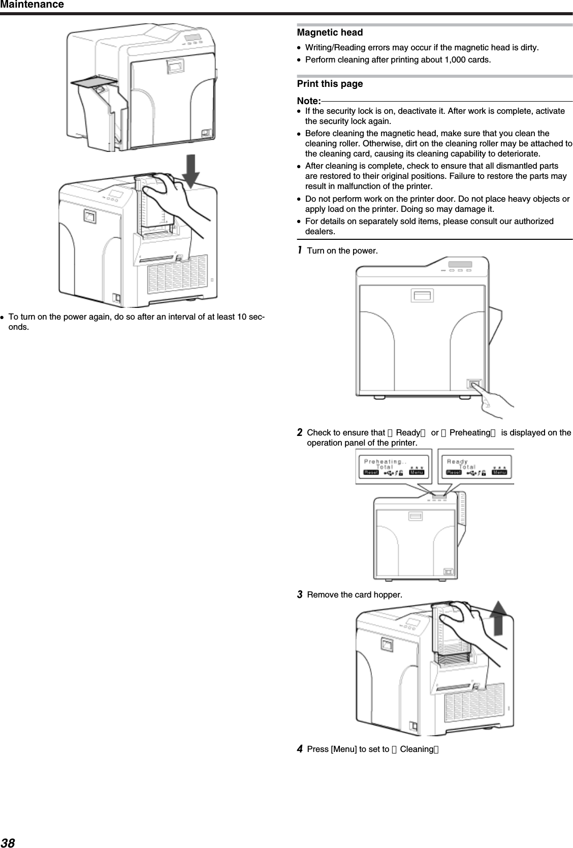 ●To turn on the power again, do so after an interval of at least 10 sec-onds.Magnetic head●Writing/Reading errors may occur if the magnetic head is dirty.●Perform cleaning after printing about 1,000 cards.Print this pageNote:●If the security lock is on, deactivate it. After work is complete, activatethe security lock again.●Before cleaning the magnetic head, make sure that you clean thecleaning roller. Otherwise, dirt on the cleaning roller may be attached tothe cleaning card, causing its cleaning capability to deteriorate.●After cleaning is complete, check to ensure that all dismantled partsare restored to their original positions. Failure to restore the parts mayresult in malfunction of the printer.●Do not perform work on the printer door. Do not place heavy objects orapply load on the printer. Doing so may damage it.●For details on separately sold items, please consult our authorizeddealers.Turn on the power.Check to ensure that ［Ready］ or ［Preheating］ is displayed on theoperation panel of the printer.Remove the card hopper.Press [Menu] to set to ［Cleaning］Maintenance38