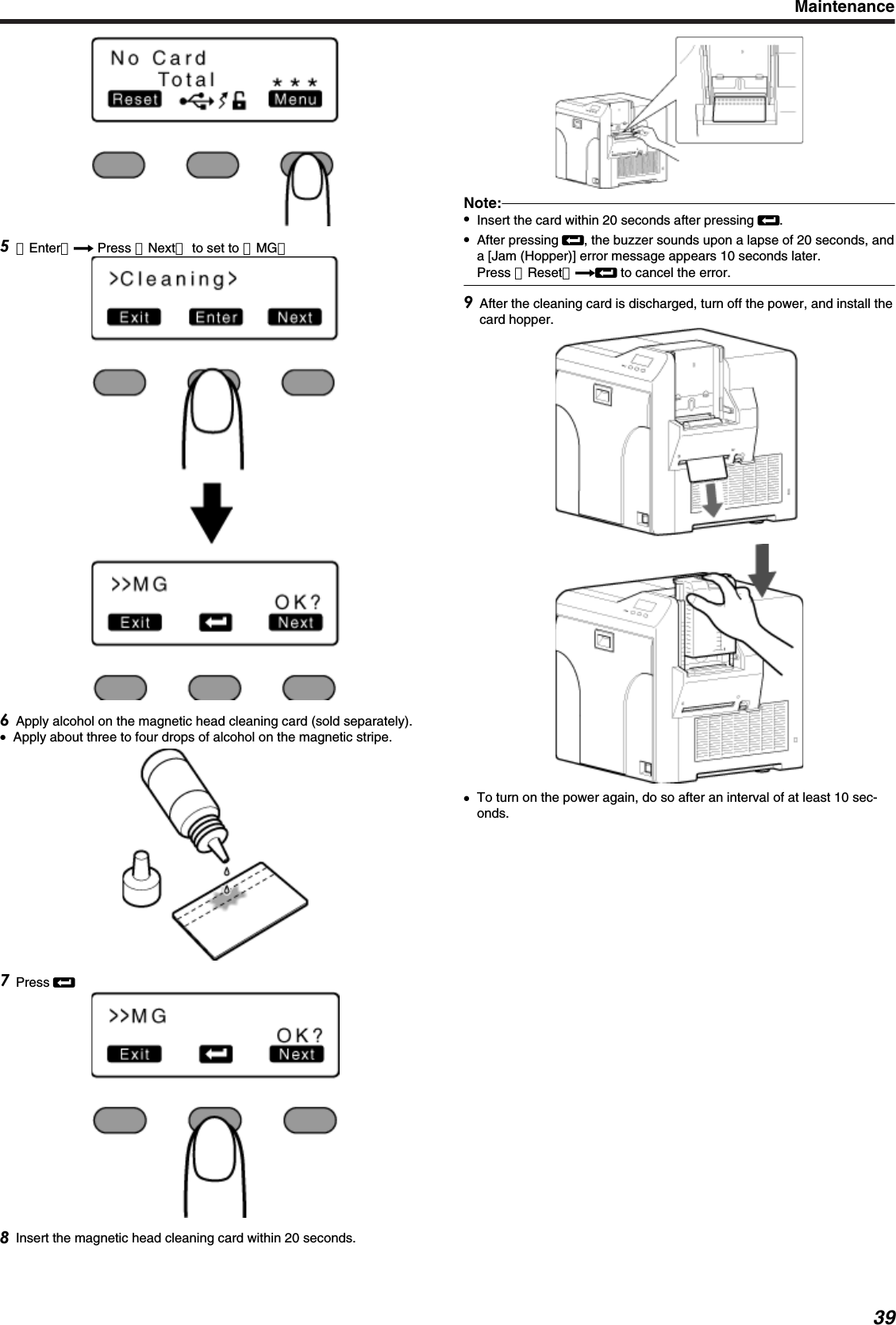 ［Enter］D Press ［Next］ to set to ［MG］Apply alcohol on the magnetic head cleaning card (sold separately).●Apply about three to four drops of alcohol on the magnetic stripe.Press BInsert the magnetic head cleaning card within 20 seconds.Note:●Insert the card within 20 seconds after pressing B.●After pressing B, the buzzer sounds upon a lapse of 20 seconds, anda [Jam (Hopper)] error message appears 10 seconds later.Press ［Reset］DB to cancel the error.After the cleaning card is discharged, turn off the power, and install thecard hopper.●To turn on the power again, do so after an interval of at least 10 sec-onds.Maintenance39