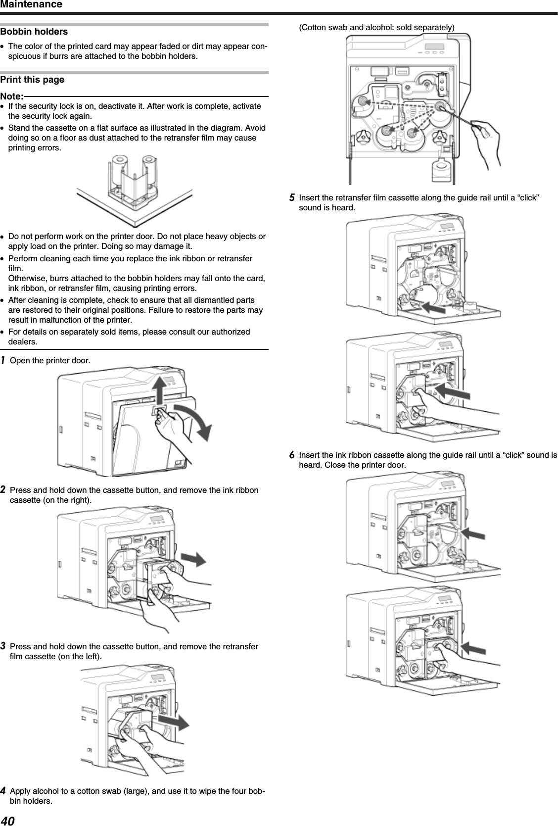 Bobbin holders●The color of the printed card may appear faded or dirt may appear con-spicuous if burrs are attached to the bobbin holders.Print this pageNote:●If the security lock is on, deactivate it. After work is complete, activatethe security lock again.●Stand the cassette on a flat surface as illustrated in the diagram. Avoiddoing so on a floor as dust attached to the retransfer film may causeprinting errors.●Do not perform work on the printer door. Do not place heavy objects orapply load on the printer. Doing so may damage it.●Perform cleaning each time you replace the ink ribbon or retransferfilm.Otherwise, burrs attached to the bobbin holders may fall onto the card,ink ribbon, or retransfer film, causing printing errors.●After cleaning is complete, check to ensure that all dismantled partsare restored to their original positions. Failure to restore the parts mayresult in malfunction of the printer.●For details on separately sold items, please consult our authorizeddealers.Open the printer door.Press and hold down the cassette button, and remove the ink ribboncassette (on the right).Press and hold down the cassette button, and remove the retransferfilm cassette (on the left).Apply alcohol to a cotton swab (large), and use it to wipe the four bob-bin holders.(Cotton swab and alcohol: sold separately)Insert the retransfer film cassette along the guide rail until a “click”sound is heard.Insert the ink ribbon cassette along the guide rail until a “click” sound isheard. Close the printer door.Maintenance40