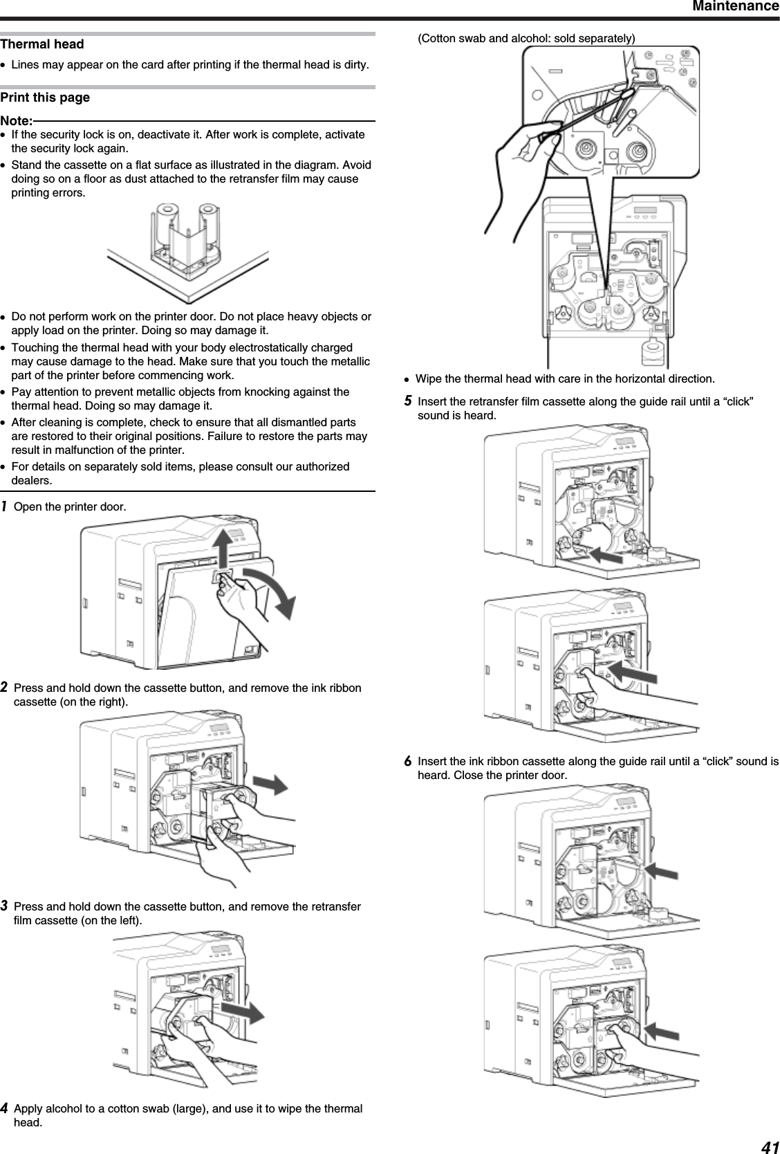 Thermal head●Lines may appear on the card after printing if the thermal head is dirty.Print this pageNote:●If the security lock is on, deactivate it. After work is complete, activatethe security lock again.●Stand the cassette on a flat surface as illustrated in the diagram. Avoiddoing so on a floor as dust attached to the retransfer film may causeprinting errors.●Do not perform work on the printer door. Do not place heavy objects orapply load on the printer. Doing so may damage it.●Touching the thermal head with your body electrostatically chargedmay cause damage to the head. Make sure that you touch the metallicpart of the printer before commencing work.●Pay attention to prevent metallic objects from knocking against thethermal head. Doing so may damage it.●After cleaning is complete, check to ensure that all dismantled partsare restored to their original positions. Failure to restore the parts mayresult in malfunction of the printer.●For details on separately sold items, please consult our authorizeddealers.Open the printer door.Press and hold down the cassette button, and remove the ink ribboncassette (on the right).Press and hold down the cassette button, and remove the retransferfilm cassette (on the left).Apply alcohol to a cotton swab (large), and use it to wipe the thermalhead.(Cotton swab and alcohol: sold separately)●Wipe the thermal head with care in the horizontal direction.Insert the retransfer film cassette along the guide rail until a “click”sound is heard.Insert the ink ribbon cassette along the guide rail until a “click” sound isheard. Close the printer door.Maintenance41