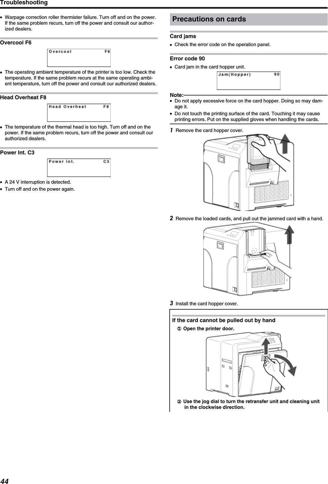 ●Warpage correction roller thermister failure. Turn off and on the power.If the same problem recurs, turn off the power and consult our author-ized dealers.Overcool F6●The operating ambient temperature of the printer is too low. Check thetemperature. If the same problem recurs at the same operating ambi-ent temperature, turn off the power and consult our authorized dealers.Head Overheat F8●The temperature of the thermal head is too high. Turn off and on thepower. If the same problem recurs, turn off the power and consult ourauthorized dealers.Power Int. C3●A 24 V interruption is detected.●Turn off and on the power again.Precautions on cardsCard jams●Check the error code on the operation panel.Error code 90●Card jam in the card hopper unit.Note:●Do not apply excessive force on the card hopper. Doing so may dam-age it.●Do not touch the printing surface of the card. Touching it may causeprinting errors. Put on the supplied gloves when handling the cards.Remove the card hopper cover.Remove the loaded cards, and pull out the jammed card with a hand.Install the card hopper cover.If the card cannot be pulled out by hand①① Open the printer door.② Use the jog dial to turn the retransfer unit and cleaning unitin the clockwise direction.Troubleshooting44