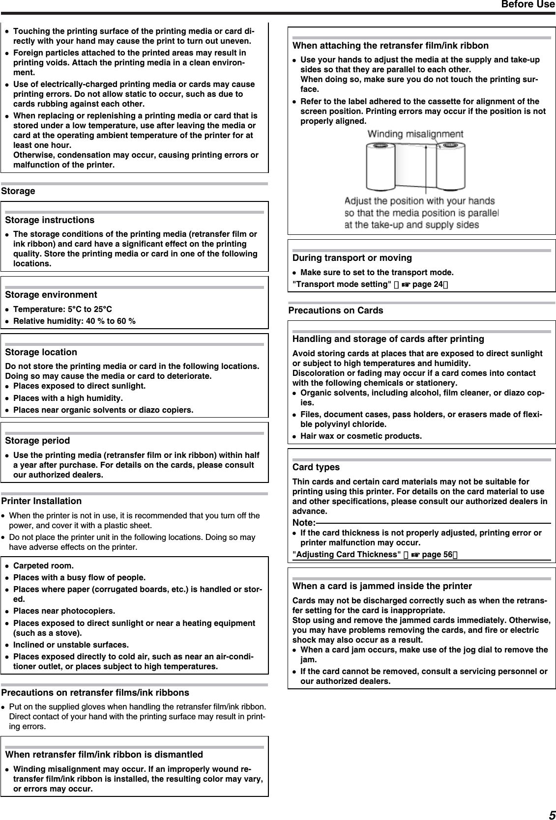 ●●Touching the printing surface of the printing media or card di-rectly with your hand may cause the print to turn out uneven.●Foreign particles attached to the printed areas may result inprinting voids. Attach the printing media in a clean environ-ment.●Use of electrically-charged printing media or cards may causeprinting errors. Do not allow static to occur, such as due tocards rubbing against each other.●When replacing or replenishing a printing media or card that isstored under a low temperature, use after leaving the media orcard at the operating ambient temperature of the printer for atleast one hour.Otherwise, condensation may occur, causing printing errors ormalfunction of the printer.StorageStorage instructions●The storage conditions of the printing media (retransfer film orink ribbon) and card have a significant effect on the printingquality. Store the printing media or card in one of the followinglocations.Storage environment●Temperature: 5C to 25C●Relative humidity: 40 % to 60 %Storage locationDo not store the printing media or card in the following locations.Doing so may cause the media or card to deteriorate.●Places exposed to direct sunlight.●Places with a high humidity.●Places near organic solvents or diazo copiers.Storage period●Use the printing media (retransfer film or ink ribbon) within halfa year after purchase. For details on the cards, please consultour authorized dealers.Printer Installation●When the printer is not in use, it is recommended that you turn off thepower, and cover it with a plastic sheet.●Do not place the printer unit in the following locations. Doing so mayhave adverse effects on the printer.●Carpeted room.●Places with a busy flow of people.●Places where paper (corrugated boards, etc.) is handled or stor-ed.●Places near photocopiers.●Places exposed to direct sunlight or near a heating equipment(such as a stove).●Inclined or unstable surfaces.●Places exposed directly to cold air, such as near an air-condi-tioner outlet, or places subject to high temperatures.Precautions on retransfer films/ink ribbons●Put on the supplied gloves when handling the retransfer film/ink ribbon.Direct contact of your hand with the printing surface may result in print-ing errors.When retransfer film/ink ribbon is dismantled●Winding misalignment may occur. If an improperly wound re-transfer film/ink ribbon is installed, the resulting color may vary,or errors may occur.When attaching the retransfer film/ink ribbon●Use your hands to adjust the media at the supply and take-upsides so that they are parallel to each other.When doing so, make sure you do not touch the printing sur-face.●Refer to the label adhered to the cassette for alignment of thescreen position. Printing errors may occur if the position is notproperly aligned.During transport or moving●Make sure to set to the transport mode.&quot;Transport mode setting&quot; （&apos; page 24）Precautions on CardsHandling and storage of cards after printingAvoid storing cards at places that are exposed to direct sunlightor subject to high temperatures and humidity.Discoloration or fading may occur if a card comes into contactwith the following chemicals or stationery.●Organic solvents, including alcohol, film cleaner, or diazo cop-ies.●Files, document cases, pass holders, or erasers made of flexi-ble polyvinyl chloride.●Hair wax or cosmetic products.Card typesThin cards and certain card materials may not be suitable forprinting using this printer. For details on the card material to useand other specifications, please consult our authorized dealers inadvance.Note:●If the card thickness is not properly adjusted, printing error orprinter malfunction may occur.&quot;Adjusting Card Thickness&quot; （&apos; page 56）When a card is jammed inside the printerCards may not be discharged correctly such as when the retrans-fer setting for the card is inappropriate.Stop using and remove the jammed cards immediately. Otherwise,you may have problems removing the cards, and fire or electricshock may also occur as a result.●When a card jam occurs, make use of the jog dial to remove thejam.●If the card cannot be removed, consult a servicing personnel orour authorized dealers.Before Use5