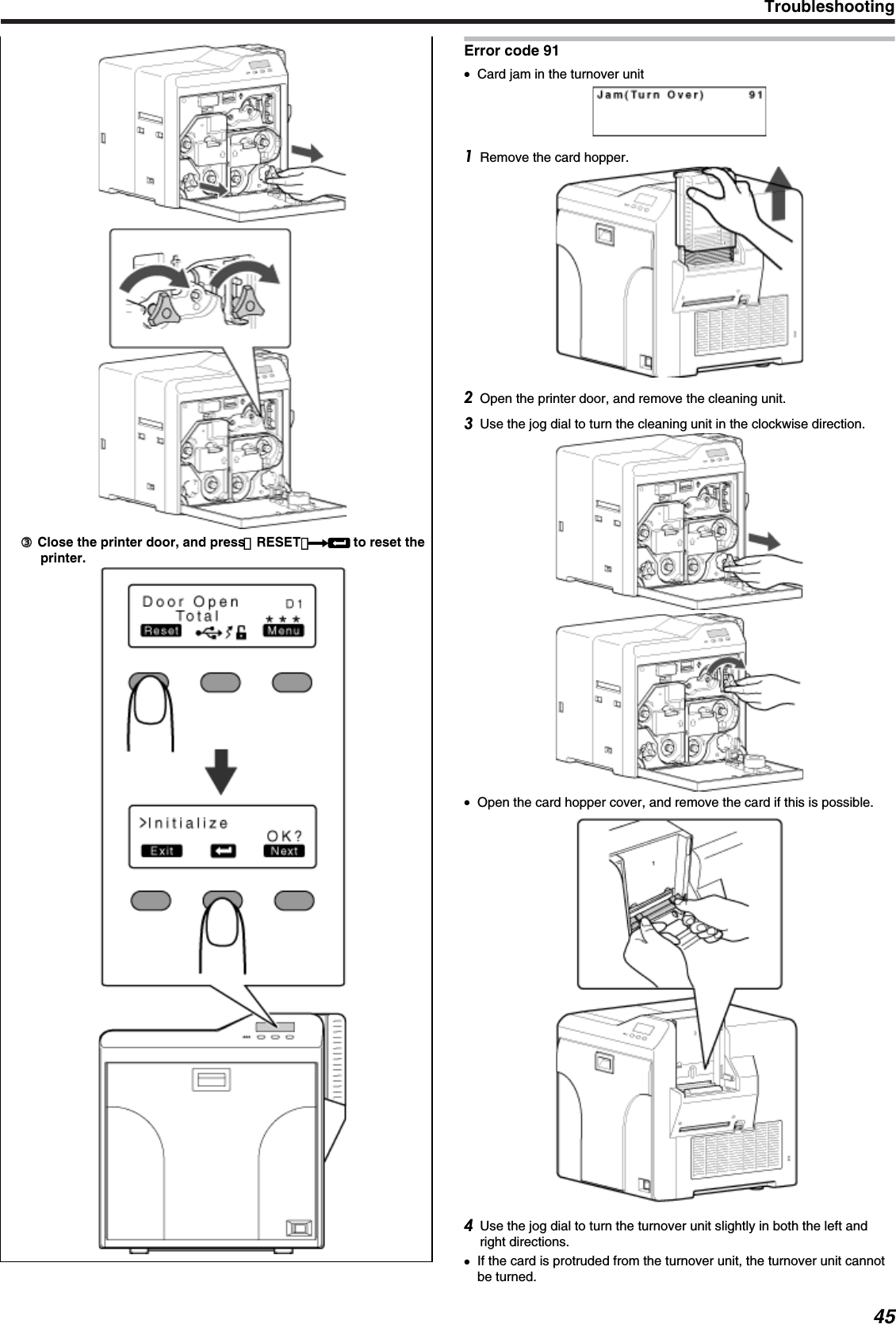 ③③ Close the printer door, and press ［RESET］DB to reset theprinter.Error code 91●Card jam in the turnover unitRemove the card hopper.Open the printer door, and remove the cleaning unit.Use the jog dial to turn the cleaning unit in the clockwise direction.●Open the card hopper cover, and remove the card if this is possible.Use the jog dial to turn the turnover unit slightly in both the left andright directions.●If the card is protruded from the turnover unit, the turnover unit cannotbe turned.Troubleshooting45