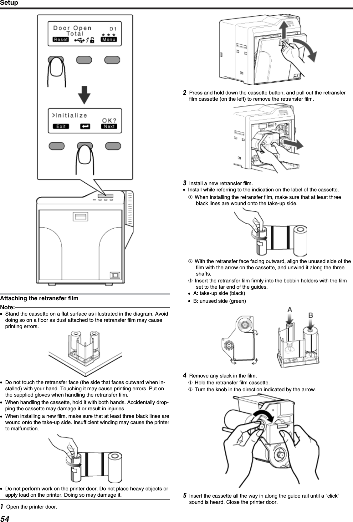 Attaching the retransfer filmNote:●Stand the cassette on a flat surface as illustrated in the diagram. Avoiddoing so on a floor as dust attached to the retransfer film may causeprinting errors.●Do not touch the retransfer face (the side that faces outward when in-stalled) with your hand. Touching it may cause printing errors. Put onthe supplied gloves when handling the retransfer film.●When handling the cassette, hold it with both hands. Accidentally drop-ping the cassette may damage it or result in injuries.●When installing a new film, make sure that at least three black lines arewound onto the take-up side. Insufficient winding may cause the printerto malfunction.●Do not perform work on the printer door. Do not place heavy objects orapply load on the printer. Doing so may damage it.Open the printer door.Press and hold down the cassette button, and pull out the retransferfilm cassette (on the left) to remove the retransfer film.Install a new retransfer film.●Install while referring to the indication on the label of the cassette.① When installing the retransfer film, make sure that at least threeblack lines are wound onto the take-up side.② With the retransfer face facing outward, align the unused side of thefilm with the arrow on the cassette, and unwind it along the threeshafts.③ Insert the retransfer film firmly into the bobbin holders with the filmset to the far end of the guides.●A: take-up side (black)●B: unused side (green)Remove any slack in the film.① Hold the retransfer film cassette.② Turn the knob in the direction indicated by the arrow.Insert the cassette all the way in along the guide rail until a “click”sound is heard. Close the printer door.Setup54