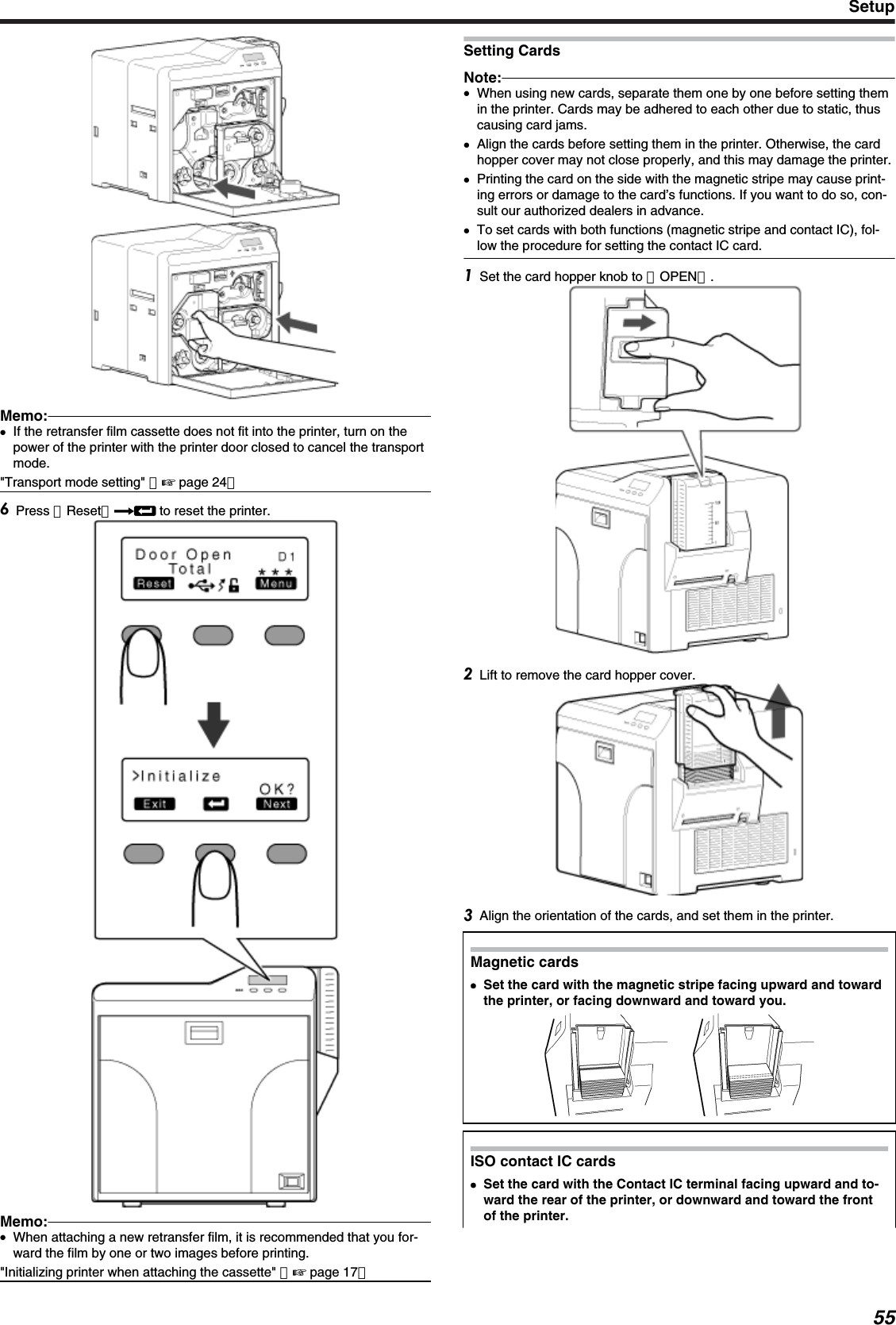 Memo:●If the retransfer film cassette does not fit into the printer, turn on thepower of the printer with the printer door closed to cancel the transportmode.&quot;Transport mode setting&quot; （&apos; page 24）Press ［Reset］DB to reset the printer.Memo:●When attaching a new retransfer film, it is recommended that you for-ward the film by one or two images before printing.&quot;Initializing printer when attaching the cassette&quot; （&apos; page 17）Setting CardsNote:●When using new cards, separate them one by one before setting themin the printer. Cards may be adhered to each other due to static, thuscausing card jams.●Align the cards before setting them in the printer. Otherwise, the cardhopper cover may not close properly, and this may damage the printer.●Printing the card on the side with the magnetic stripe may cause print-ing errors or damage to the card’s functions. If you want to do so, con-sult our authorized dealers in advance.●To set cards with both functions (magnetic stripe and contact IC), fol-low the procedure for setting the contact IC card.Set the card hopper knob to ［OPEN］.Lift to remove the card hopper cover.Align the orientation of the cards, and set them in the printer.Magnetic cards●●Set the card with the magnetic stripe facing upward and towardthe printer, or facing downward and toward you.ISO contact IC cards●Set the card with the Contact IC terminal facing upward and to-ward the rear of the printer, or downward and toward the frontof the printer.Setup55