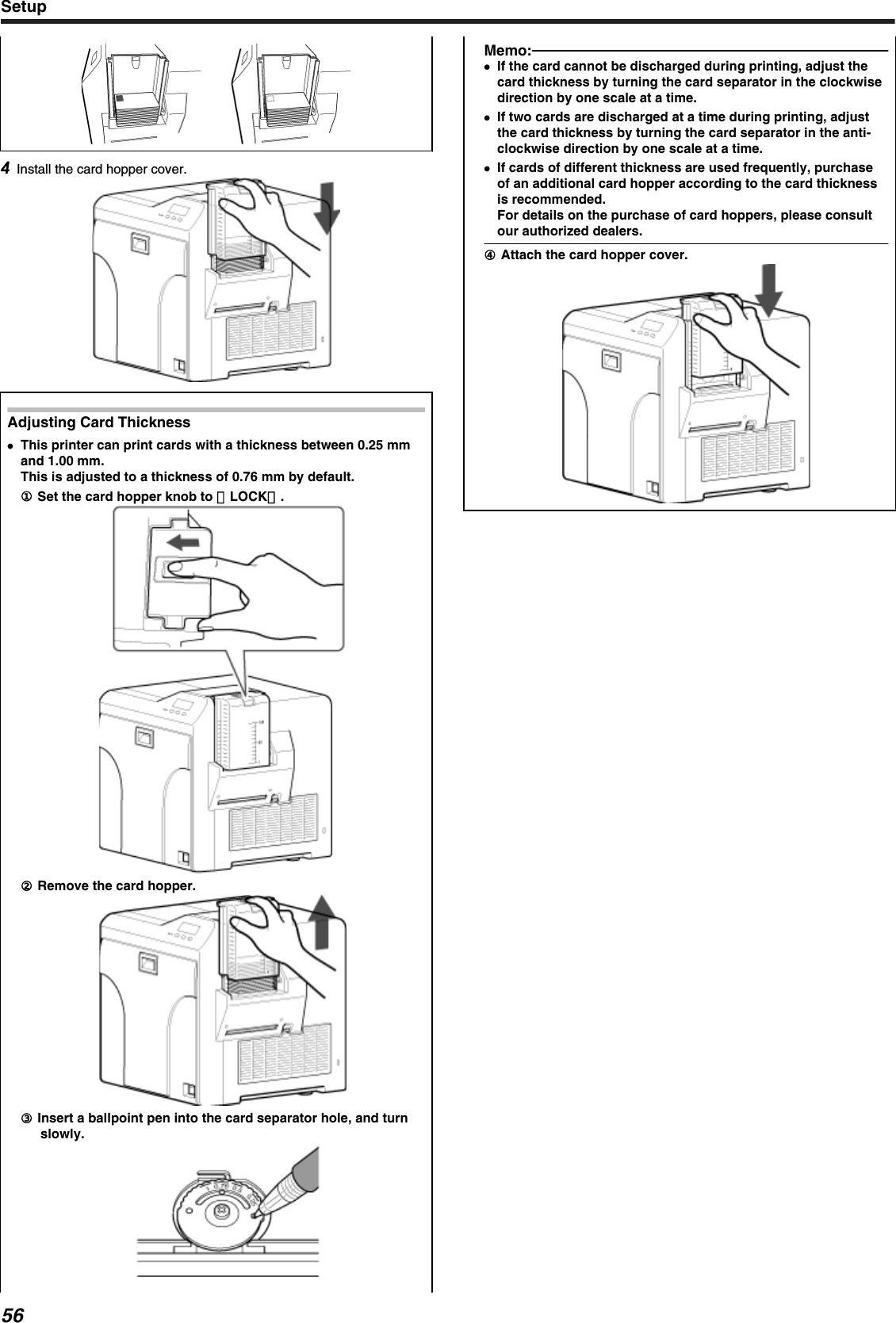 Install the card hopper cover.Adjusting Card Thickness●●This printer can print cards with a thickness between 0.25 mmand 1.00 mm.This is adjusted to a thickness of 0.76 mm by default.① Set the card hopper knob to ［LOCK］.② Remove the card hopper.③ Insert a ballpoint pen into the card separator hole, and turnslowly.Memo:●If the card cannot be discharged during printing, adjust thecard thickness by turning the card separator in the clockwisedirection by one scale at a time.●If two cards are discharged at a time during printing, adjustthe card thickness by turning the card separator in the anti-clockwise direction by one scale at a time.●If cards of different thickness are used frequently, purchaseof an additional card hopper according to the card thicknessis recommended.For details on the purchase of card hoppers, please consultour authorized dealers.④ Attach the card hopper cover.Setup56