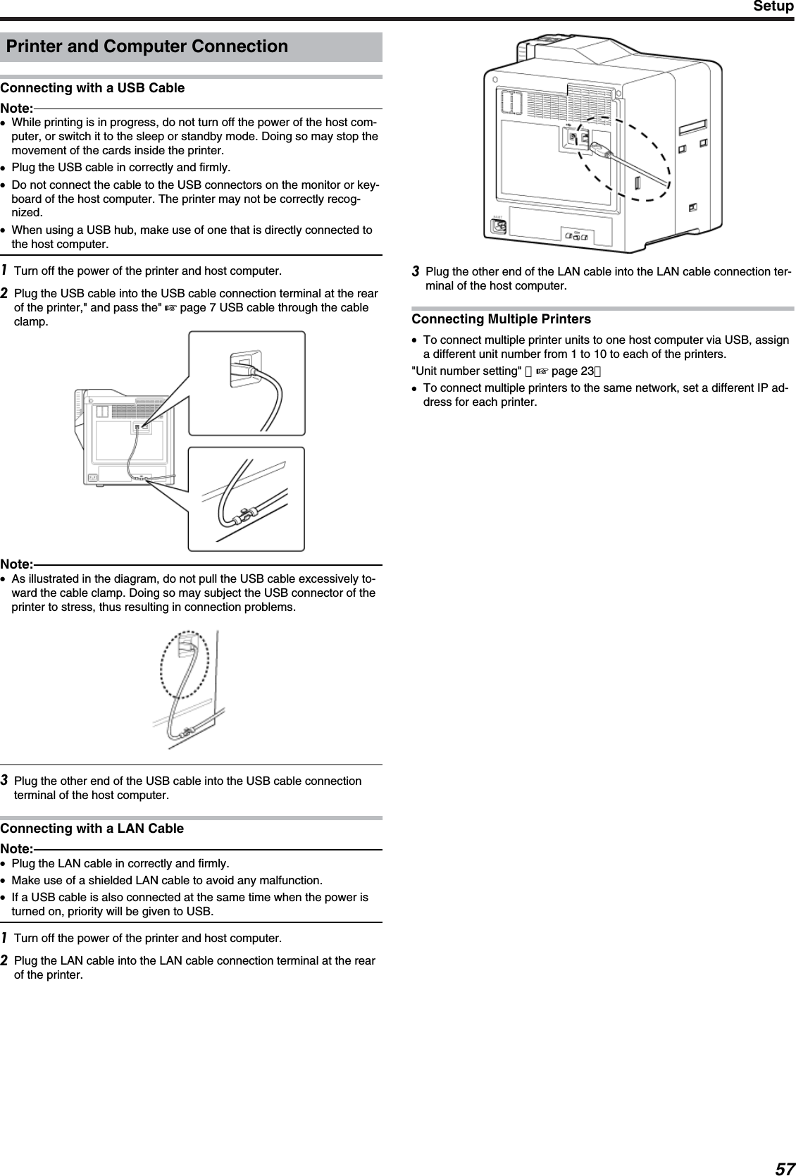 Printer and Computer ConnectionConnecting with a USB CableNote:●While printing is in progress, do not turn off the power of the host com-puter, or switch it to the sleep or standby mode. Doing so may stop themovement of the cards inside the printer.●Plug the USB cable in correctly and firmly.●Do not connect the cable to the USB connectors on the monitor or key-board of the host computer. The printer may not be correctly recog-nized.●When using a USB hub, make use of one that is directly connected tothe host computer.Turn off the power of the printer and host computer.Plug the USB cable into the USB cable connection terminal at the rearof the printer,&quot; and pass the&quot; &apos; page 7 USB cable through the cableclamp.Note:●As illustrated in the diagram, do not pull the USB cable excessively to-ward the cable clamp. Doing so may subject the USB connector of theprinter to stress, thus resulting in connection problems.Plug the other end of the USB cable into the USB cable connectionterminal of the host computer.Connecting with a LAN CableNote:●Plug the LAN cable in correctly and firmly.●Make use of a shielded LAN cable to avoid any malfunction.●If a USB cable is also connected at the same time when the power isturned on, priority will be given to USB.Turn off the power of the printer and host computer.Plug the LAN cable into the LAN cable connection terminal at the rearof the printer.Plug the other end of the LAN cable into the LAN cable connection ter-minal of the host computer.Connecting Multiple Printers●To connect multiple printer units to one host computer via USB, assigna different unit number from 1 to 10 to each of the printers.&quot;Unit number setting&quot; （&apos; page 23）●To connect multiple printers to the same network, set a different IP ad-dress for each printer.Setup57