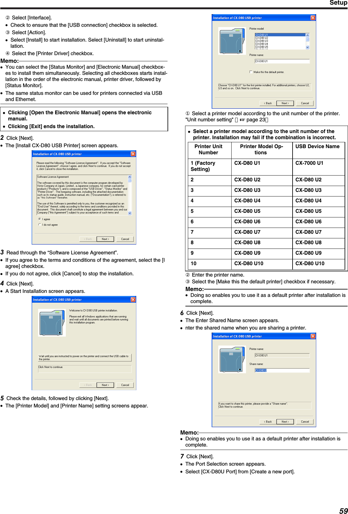 ② Select [Interface].●Check to ensure that the [USB connection] checkbox is selected.③ Select [Action].●Select [Install] to start installation. Select [Uninstall] to start uninstal-lation.④ Select the [Printer Driver] checkbox.Memo:●You can select the [Status Monitor] and [Electronic Manual] checkbox-es to install them simultaneously. Selecting all checkboxes starts instal-lation in the order of the electronic manual, printer driver, followed by[Status Monitor].●The same status monitor can be used for printers connected via USBand Ethernet.●●Clicking [Open the Electronic Manual] opens the electronicmanual.●Clicking [Exit] ends the installation.Click [Next].●The [Install CX-D80 USB Printer] screen appears.Read through the “Software License Agreement”.●If you agree to the terms and conditions of the agreement, select the [Iagree] checkbox.●If you do not agree, click [Cancel] to stop the installation.Click [Next].●A Start Installation screen appears.Check the details, followed by clicking [Next].●The [Printer Model] and [Printer Name] setting screens appear.① Select a printer model according to the unit number of the printer.&quot;Unit number setting&quot; （&apos; page 23）●Select a printer model according to the unit number of theprinter. Installation may fail if the combination is incorrect.Printer UnitNumberPrinter Model Op-tionsUSB Device Name1 (FactorySetting)CX-D80 U1 CX-7000 U12 CX-D80 U2 CX-D80 U23 CX-D80 U3 CX-D80 U34 CX-D80 U4 CX-D80 U45 CX-D80 U5 CX-D80 U56 CX-D80 U6 CX-D80 U67 CX-D80 U7 CX-D80 U78 CX-D80 U8 CX-D80 U89 CX-D80 U9 CX-D80 U910 CX-D80 U10 CX-D80 U10② Enter the printer name.③ Select the [Make this the default printer] checkbox if necessary.Memo:●Doing so enables you to use it as a default printer after installation iscomplete.Click [Next].●The Enter Shared Name screen appears.●nter the shared name when you are sharing a printer.Memo:●Doing so enables you to use it as a default printer after installation iscomplete.Click [Next].●The Port Selection screen appears.●Select [CX-D80U Port] from [Create a new port].Setup59