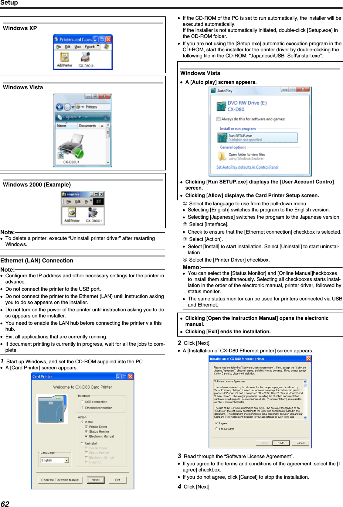 Windows XP.Windows Vista.Windows 2000 (Example).Note:●To delete a printer, execute “Uninstall printer driver” after restartingWindows.Ethernet (LAN) ConnectionNote:●Configure the IP address and other necessary settings for the printer inadvance.●Do not connect the printer to the USB port.●Do not connect the printer to the Ethernet (LAN) until instruction askingyou to do so appears on the installer.●Do not turn on the power of the printer until instruction asking you to doso appears on the installer.●You need to enable the LAN hub before connecting the printer via thishub.●Exit all applications that are currently running.●If document printing is currently in progress, wait for all the jobs to com-plete.Start up Windows, and set the CD-ROM supplied into the PC.●A [Card Printer] screen appears.●If the CD-ROM of the PC is set to run automatically, the installer will beexecuted automatically.If the installer is not automatically initiated, double-click [Setup.exe] inthe CD-ROM folder.●If you are not using the [Setup.exe] automatic execution program in theCD-ROM, start the installer for the printer driver by double-clicking thefollowing file in the CD-ROM: “Japanese\USB_Soft\install.exe”.Windows Vista●●A [Auto play] screen appears.●Clicking [Run SETUP.exe] displays the [User Account Contro]screen.●Clicking [Allow] displays the Card Printer Setup screen.① Select the language to use from the pull-down menu.●Selecting [English] switches the program to the English version.●Selecting [Japanese] switches the program to the Japanese version.② Select [Interface].●Check to ensure that the [Ethernet connection] checkbox is selected.③ Select [Action].●Select [Install] to start installation. Select [Uninstall] to start uninstal-lation.④ Select the [Printer Driver] checkbox.Memo:●You can select the [Status Monitor] and [Online Manual]heckboxesto install them simultaneously. Selecting all checkboxes starts instal-lation in the order of the electronic manual, printer driver, followed bystatus monitor.●The same status monitor can be used for printers connected via USBand Ethernet.●Clicking [Open the instruction Manual] opens the electronicmanual.●Clicking [Exit] ends the installation.Click [Next].●A [Installation of CX-D80 Ethernet printer] screen appears.Read through the “Software License Agreement”.●If you agree to the terms and conditions of the agreement, select the [Iagree] checkbox.●If you do not agree, click [Cancel] to stop the installation.Click [Next].Setup62