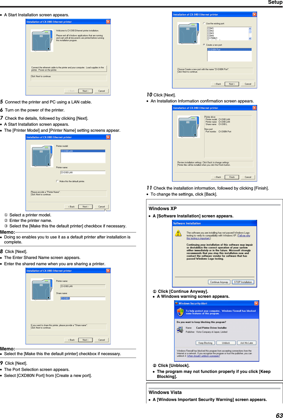 ●A Start Installation screen appears.Connect the printer and PC using a LAN cable.Turn on the power of the printer.Check the details, followed by clicking [Next].●A Start Installation screen appears.●The [Printer Model] and [Printer Name] setting screens appear.① Select a printer model.② Enter the printer name.③ Select the [Make this the default printer] checkbox if necessary.Memo:●Doing so enables you to use it as a default printer after installation iscomplete.Click [Next].●The Enter Shared Name screen appears.●Enter the shared name when you are sharing a printer.Memo:●Select the [Make this the default printer] checkbox if necessary.Click [Next].●The Port Selection screen appears.●Select [CXD80N Port] from [Create a new port]. Click [Next].●An Installation Information confirmation screen appears. Check the installation information, followed by clicking [Finish].●To change the settings, click [Back].Windows XP●●A [Software Installation] screen appears.① Click [Continue Anyway].●A Windows warning screen appears.② Click [Unblock].●The program may not function properly if you click [KeepBlocking].Windows Vista●A [Windows Important Security Warning] screen appears.Setup63