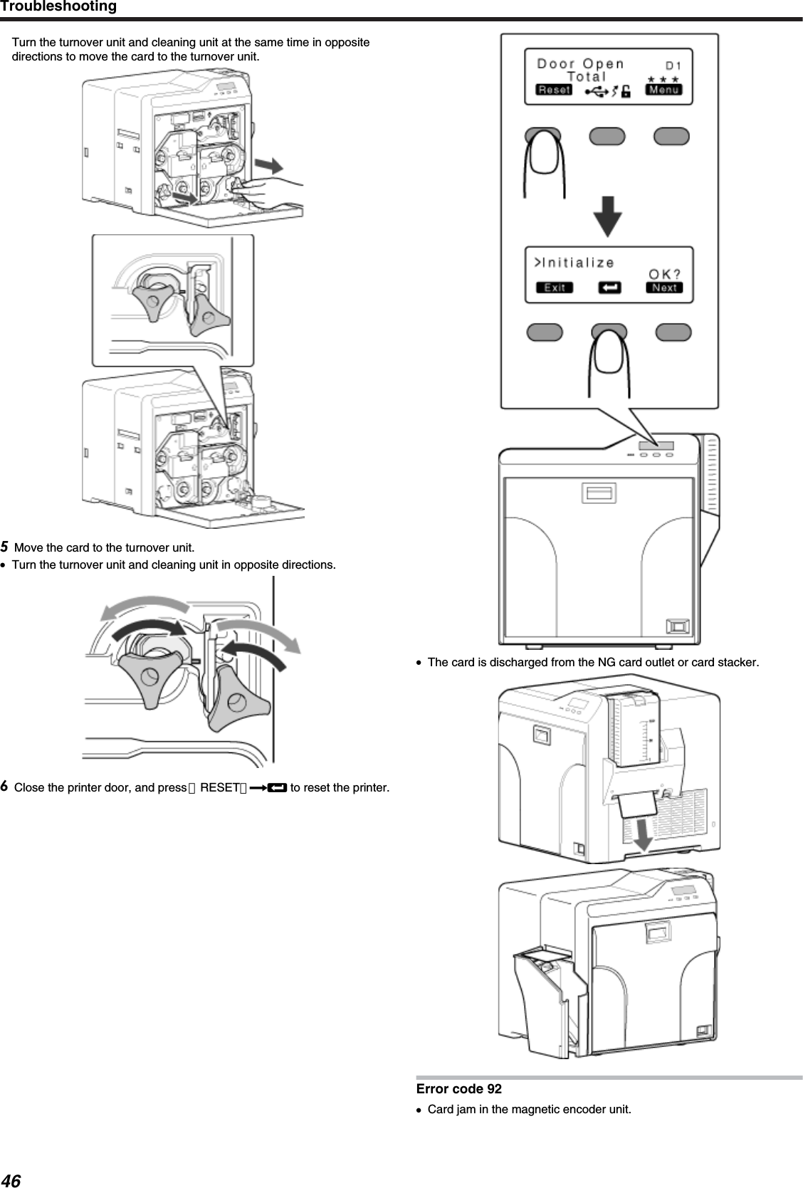 Turn the turnover unit and cleaning unit at the same time in oppositedirections to move the card to the turnover unit.Move the card to the turnover unit.●Turn the turnover unit and cleaning unit in opposite directions.Close the printer door, and press ［RESET］DB to reset the printer.●The card is discharged from the NG card outlet or card stacker.Error code 92●Card jam in the magnetic encoder unit.Troubleshooting46