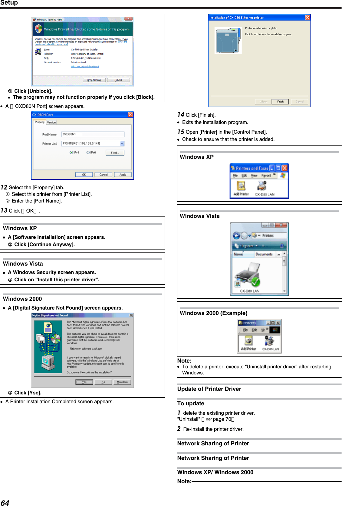 ①① Click [Unblock].●The program may not function properly if you click [Block].●A ［CXD80N Port] screen appears. Select the [Property] tab.① Select this printer from [Printer List].② Enter the [Port Name]. Click ［OK］.Windows XP●A [Software Installation] screen appears.① Click [Continue Anyway].Windows Vista●A Windows Security screen appears.① Click on “Install this printer driver”.Windows 2000●A [Digital Signature Not Found] screen appears.① Click [Yse].●A Printer Installation Completed screen appears. Click [Finish].●Exits the installation program. Open [Printer] in the [Control Panel].●Check to ensure that the printer is added.Windows XP.Windows Vista.Windows 2000 (Example).Note:●To delete a printer, execute “Uninstall printer driver” after restartingWindows.Update of Printer DriverTo updatedelete the existing printer driver.&quot;Uninstall&quot; （&apos; page 70）Re-install the printer driver.Network Sharing of PrinterNetwork Sharing of PrinterWindows XP/ Windows 2000Note:Setup64