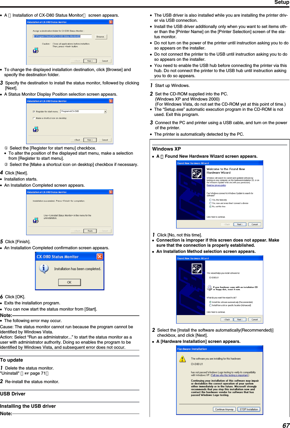 ●A ［Installation of CX-D80 Status Monitor］ screen appears.●To change the displayed installation destination, click [Browse] andspecify the destination folder.Specify the destination to install the status monitor, followed by clicking[Next].●A Status Monitor Display Position selection screen appears.① Select the [Register for start menu] checkbox.●To alter the position of the displayed start menu, make a selectionfrom [Register to start menu].② Select the [Make a shortcut icon on desktop] checkbox if necessary.Click [Next].●Installation starts.●An Installation Completed screen appears.Click [Finish].●An Installation Completed confirmation screen appears.Click [OK].●Exits the installation program.●You can now start the status monitor from [Start].Note:●The following error may occur.Cause: The status monitor cannot run because the program cannot beidentified by Windows Vista.Action: Select “Run as administrator...” to start the status monitor as auser with administrator authority. Doing so enables the program to beidentified by Windows Vista, and subsequent error does not occur.To updateDelete the status monitor.&quot;Uninstall&quot; （&apos; page 71）Re-install the status monitor.USB DriverInstalling the USB driverNote:●The USB driver is also installed while you are installing the printer driv-er via USB connection.●Install the USB driver additionally only when you want to set items oth-er than the [Printer Name] on the [Printer Selection] screen of the sta-tus monitor.●Do not turn on the power of the printer until instruction asking you to doso appears on the installer.●Do not connect the printer to the USB until instruction asking you to doso appears on the installer.●You need to enable the USB hub before connecting the printer via thishub. Do not connect the printer to the USB hub until instruction askingyou to do so appears.Start up Windows.Set the CD-ROM supplied into the PC.(Windows XP and Windows 2000)(For Windows Vista, do not set the CD-ROM yet at this point of time.)●The “Setup.exe” automatic execution program in the CD-ROM is notused. Exit this program.Connect the PC and printer using a USB cable, and turn on the powerof the printer.●The printer is automatically detected by the PC.Windows XP●●A ［Found New Hardware Wizard screen appears.Click [No, not this time].●Connection is improper if this screen does not appear. Makesure that the connection is properly established.●An Installation Method selection screen appears.Select the [Install the software automatically(Recommended)]checkbox, and click [Next].●A [Hardware Installation] screen appears.Setup67