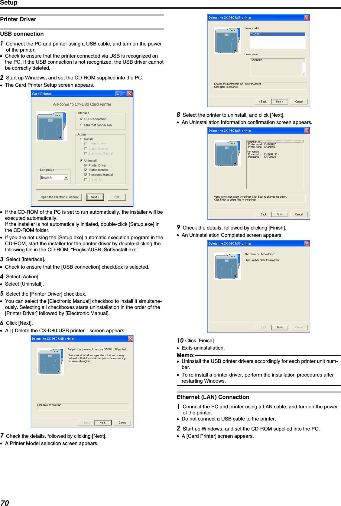 Printer DriverUSB connectionConnect the PC and printer using a USB cable, and turn on the powerof the printer.●Check to ensure that the printer connected via USB is recognized onthe PC. If the USB connection is not recognized, the USB driver cannotbe correctly deleted.Start up Windows, and set the CD-ROM supplied into the PC.●The Card Printer Setup screen appears.●If the CD-ROM of the PC is set to run automatically, the installer will beexecuted automatically.If the installer is not automatically initiated, double-click [Setup.exe] inthe CD-ROM folder.●If you are not using the [Setup.exe] automatic execution program in theCD-ROM, start the installer for the printer driver by double-clicking thefollowing file in the CD-ROM: “English\USB_Soft\install.exe”.Select [Interface].●Check to ensure that the [USB connection] checkbox is selected.Select [Action].●Select [Uninstall].Select the [Printer Driver] checkbox.●You can select the [Electronic Manual] checkbox to install it simultane-ously. Selecting all checkboxes starts uninstallation in the order of the[Printer Driver] followed by [Electronic Manual].Click [Next].●A ［Delete the CX-D80 USB printer］screen appears.Check the details, followed by clicking [Next].●A Printer Model selection screen appears.Select the printer to uninstall, and click [Next].●An Uninstallation Information confirmation screen appears.Check the details, followed by clicking [Finish].●An Uninstallation Completed screen appears. Click [Finish].●Exits uninstallation.Memo:●Uninstall the USB printer drivers accordingly for each printer unit num-ber.●To re-install a printer driver, perform the installation procedures afterrestarting Windows.Ethernet (LAN) ConnectionConnect the PC and printer using a LAN cable, and turn on the powerof the printer.●Do not connect a USB cable to the printer.Start up Windows, and set the CD-ROM supplied into the PC.●A [Card Printer] screen appears.Setup70