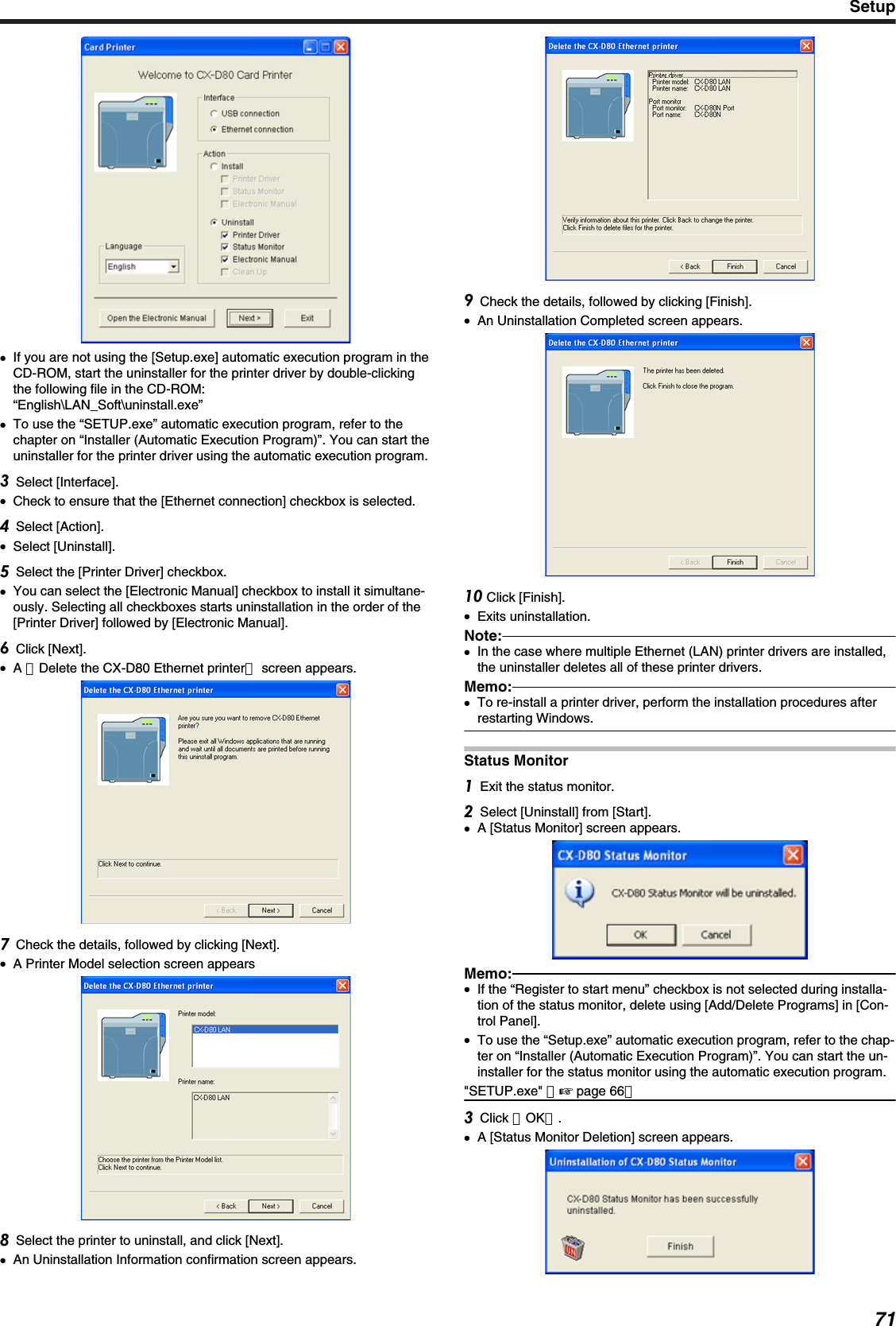 ●If you are not using the [Setup.exe] automatic execution program in theCD-ROM, start the uninstaller for the printer driver by double-clickingthe following file in the CD-ROM:“English\LAN_Soft\uninstall.exe”●To use the “SETUP.exe” automatic execution program, refer to thechapter on “Installer (Automatic Execution Program)”. You can start theuninstaller for the printer driver using the automatic execution program.Select [Interface].●Check to ensure that the [Ethernet connection] checkbox is selected.Select [Action].●Select [Uninstall].Select the [Printer Driver] checkbox.●You can select the [Electronic Manual] checkbox to install it simultane-ously. Selecting all checkboxes starts uninstallation in the order of the[Printer Driver] followed by [Electronic Manual].Click [Next].●A ［Delete the CX-D80 Ethernet printer］ screen appears.Check the details, followed by clicking [Next].●A Printer Model selection screen appearsSelect the printer to uninstall, and click [Next].●An Uninstallation Information confirmation screen appears.Check the details, followed by clicking [Finish].●An Uninstallation Completed screen appears. Click [Finish].●Exits uninstallation.Note:●In the case where multiple Ethernet (LAN) printer drivers are installed,the uninstaller deletes all of these printer drivers.Memo:●To re-install a printer driver, perform the installation procedures afterrestarting Windows.Status MonitorExit the status monitor.Select [Uninstall] from [Start].●A [Status Monitor] screen appears.Memo:●If the “Register to start menu” checkbox is not selected during installa-tion of the status monitor, delete using [Add/Delete Programs] in [Con-trol Panel].●To use the “Setup.exe” automatic execution program, refer to the chap-ter on “Installer (Automatic Execution Program)”. You can start the un-installer for the status monitor using the automatic execution program.&quot;SETUP.exe&quot; （&apos; page 66）Click ［OK］.●A [Status Monitor Deletion] screen appears.Setup71