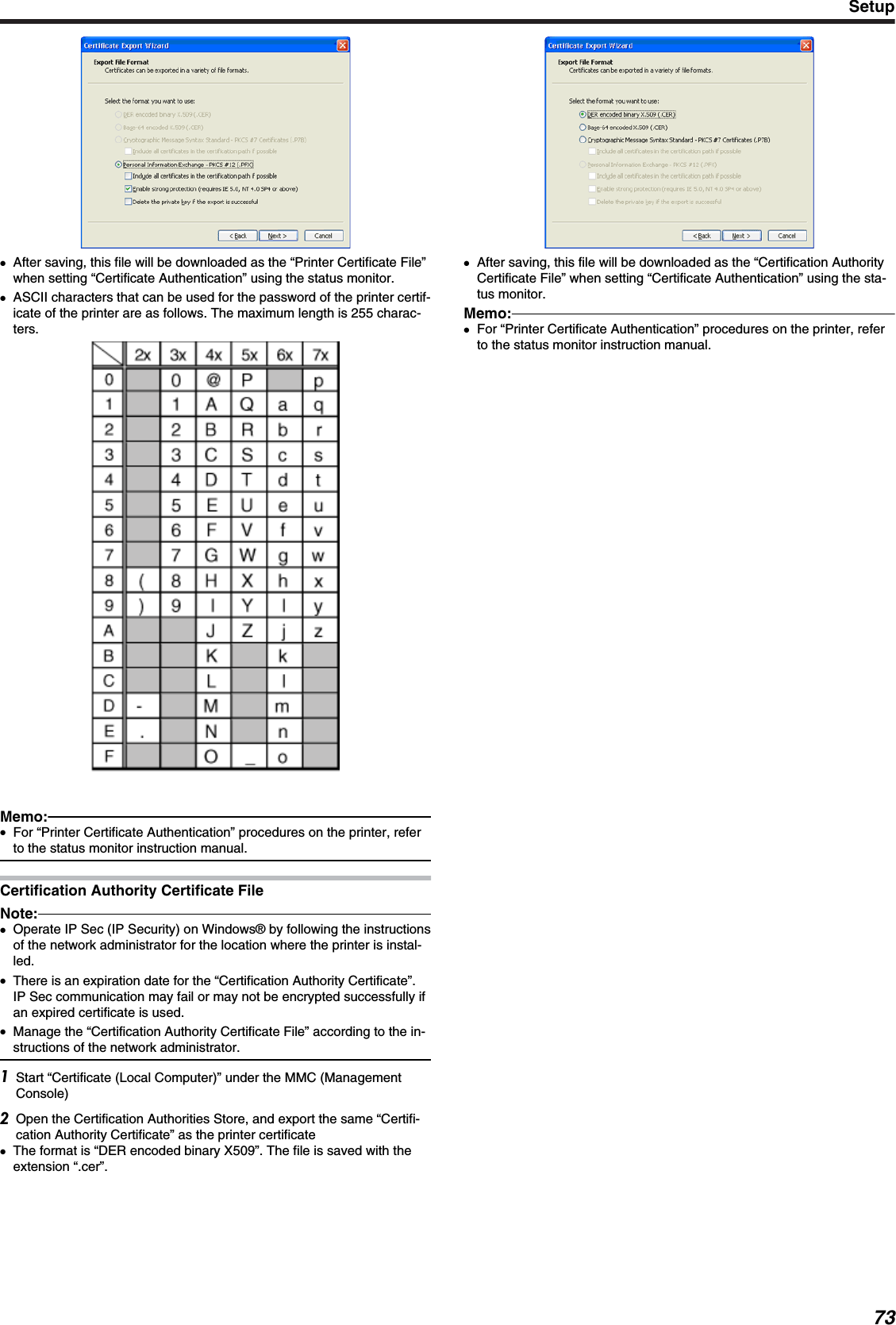 ●After saving, this file will be downloaded as the “Printer Certificate File”when setting “Certificate Authentication” using the status monitor.●ASCII characters that can be used for the password of the printer certif-icate of the printer are as follows. The maximum length is 255 charac-ters.Memo:●For “Printer Certificate Authentication” procedures on the printer, referto the status monitor instruction manual.Certification Authority Certificate FileNote:●Operate IP Sec (IP Security) on Windows® by following the instructionsof the network administrator for the location where the printer is instal-led.●There is an expiration date for the “Certification Authority Certificate”.IP Sec communication may fail or may not be encrypted successfully ifan expired certificate is used.●Manage the “Certification Authority Certificate File” according to the in-structions of the network administrator.Start “Certificate (Local Computer)” under the MMC (ManagementConsole)Open the Certification Authorities Store, and export the same “Certifi-cation Authority Certificate” as the printer certificate●The format is “DER encoded binary X509”. The file is saved with theextension “.cer”.●After saving, this file will be downloaded as the “Certification AuthorityCertificate File” when setting “Certificate Authentication” using the sta-tus monitor.Memo:●For “Printer Certificate Authentication” procedures on the printer, referto the status monitor instruction manual.Setup73