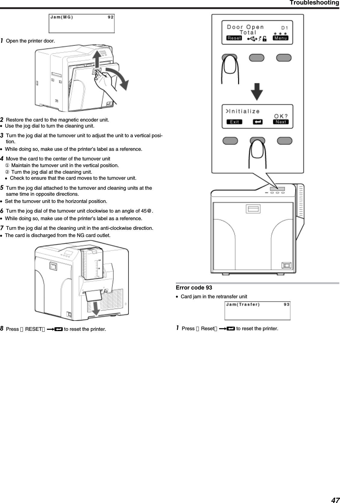 Open the printer door.Restore the card to the magnetic encoder unit.●Use the jog dial to turn the cleaning unit.Turn the jog dial at the turnover unit to adjust the unit to a vertical posi-tion.●While doing so, make use of the printer’s label as a reference.Move the card to the center of the turnover unit① Maintain the turnover unit in the vertical position.② Turn the jog dial at the cleaning unit.●Check to ensure that the card moves to the turnover unit.Turn the jog dial attached to the turnover and cleaning units at thesame time in opposite directions.●Set the turnover unit to the horizontal position.Turn the jog dial of the turnover unit clockwise to an angle of 45@.●While doing so, make use of the printer’s label as a reference.Turn the jog dial at the cleaning unit in the anti-clockwise direction.●The card is discharged from the NG card outlet.Press ［RESET］DB to reset the printer.Error code 93●Card jam in the retransfer unitPress ［Reset］DB to reset the printer.Troubleshooting47