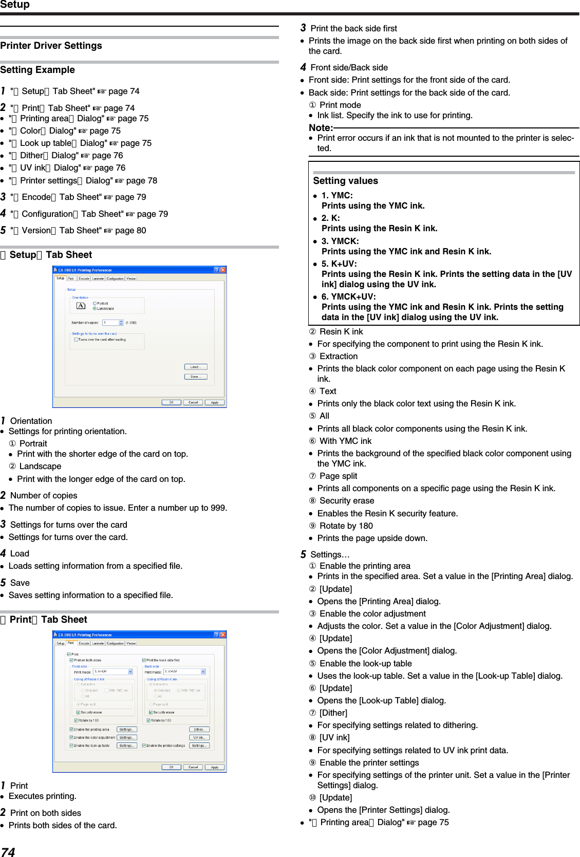 Printer Driver SettingsSetting Example&quot;［Setup］Tab Sheet&quot; &apos; page 74&quot;［Print］Tab Sheet&quot; &apos; page 74●&quot;［Printing area］Dialog&quot; &apos; page 75●&quot;［Color］Dialog&quot; &apos; page 75●&quot;［Look up table］Dialog&quot; &apos; page 75●&quot;［Dither］Dialog&quot; &apos; page 76●&quot;［UV ink］Dialog&quot; &apos; page 76●&quot;［Printer settings］Dialog&quot; &apos; page 78&quot;［Encode］Tab Sheet&quot; &apos; page 79&quot;［Configuration］Tab Sheet&quot; &apos; page 79&quot;［Version］Tab Sheet&quot; &apos; page 80［Setup］Tab SheetOrientation●Settings for printing orientation.① Portrait●Print with the shorter edge of the card on top.② Landscape●Print with the longer edge of the card on top.Number of copies●The number of copies to issue. Enter a number up to 999.Settings for turns over the card●Settings for turns over the card.Load●Loads setting information from a specified file.Save●Saves setting information to a specified file.［Print］Tab SheetPrint●Executes printing.Print on both sides●Prints both sides of the card.Print the back side first●Prints the image on the back side first when printing on both sides ofthe card.Front side/Back side●Front side: Print settings for the front side of the card.●Back side: Print settings for the back side of the card.① Print mode●Ink list. Specify the ink to use for printing.Note:●Print error occurs if an ink that is not mounted to the printer is selec-ted.Setting values●●1. YMC:Prints using the YMC ink.●2. K:Prints using the Resin K ink.●3. YMCK:Prints using the YMC ink and Resin K ink.●5. K+UV:Prints using the Resin K ink. Prints the setting data in the [UVink] dialog using the UV ink.●6. YMCK+UV:Prints using the YMC ink and Resin K ink. Prints the settingdata in the [UV ink] dialog using the UV ink.② Resin K ink●For specifying the component to print using the Resin K ink.③ Extraction●Prints the black color component on each page using the Resin Kink.④ Text●Prints only the black color text using the Resin K ink.⑤ All●Prints all black color components using the Resin K ink.⑥ With YMC ink●Prints the background of the specified black color component usingthe YMC ink.⑦ Page split●Prints all components on a specific page using the Resin K ink.⑧ Security erase●Enables the Resin K security feature.⑨ Rotate by 180●Prints the page upside down.Settings…① Enable the printing area●Prints in the specified area. Set a value in the [Printing Area] dialog.② [Update]●Opens the [Printing Area] dialog.③ Enable the color adjustment●Adjusts the color. Set a value in the [Color Adjustment] dialog.④ [Update]●Opens the [Color Adjustment] dialog.⑤ Enable the look-up table●Uses the look-up table. Set a value in the [Look-up Table] dialog.⑥ [Update]●Opens the [Look-up Table] dialog.⑦ [Dither]●For specifying settings related to dithering.⑧ [UV ink]●For specifying settings related to UV ink print data.⑨ Enable the printer settings●For specifying settings of the printer unit. Set a value in the [PrinterSettings] dialog.⑩ [Update]●Opens the [Printer Settings] dialog.●&quot;［Printing area］Dialog&quot; &apos; page 75Setup74