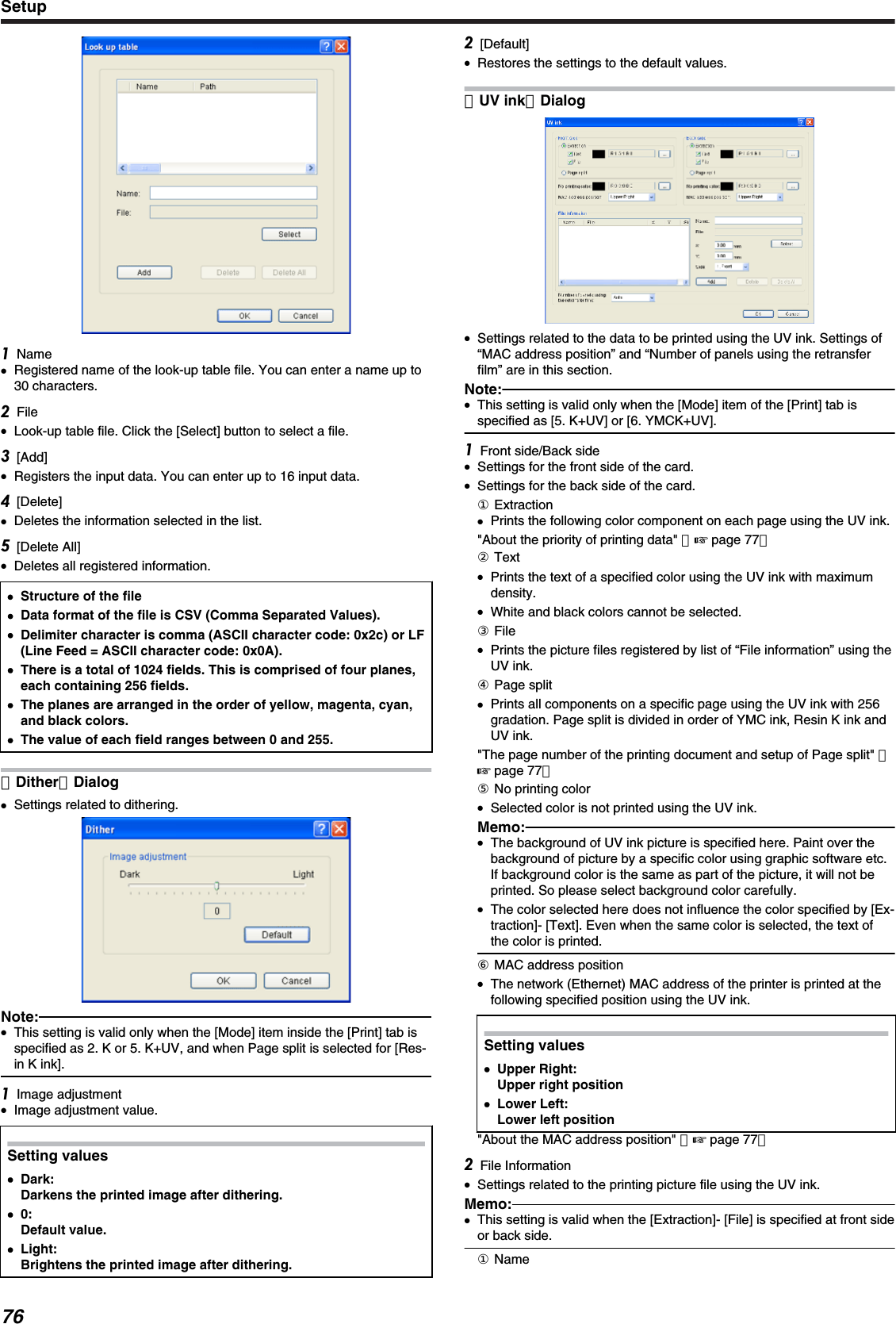Name●Registered name of the look-up table file. You can enter a name up to30 characters.File●Look-up table file. Click the [Select] button to select a file.[Add]●Registers the input data. You can enter up to 16 input data.[Delete]●Deletes the information selected in the list.[Delete All]●Deletes all registered information.●●Structure of the file●Data format of the file is CSV (Comma Separated Values).●Delimiter character is comma (ASCII character code: 0x2c) or LF(Line Feed = ASCII character code: 0x0A).●There is a total of 1024 fields. This is comprised of four planes,each containing 256 fields.●The planes are arranged in the order of yellow, magenta, cyan,and black colors.●The value of each field ranges between 0 and 255.［Dither］Dialog●Settings related to dithering.Note:●This setting is valid only when the [Mode] item inside the [Print] tab isspecified as 2. K or 5. K+UV, and when Page split is selected for [Res-in K ink].Image adjustment●Image adjustment value.Setting values●Dark:Darkens the printed image after dithering.●0:Default value.●Light:Brightens the printed image after dithering.[Default]●Restores the settings to the default values.［UV ink］Dialog●Settings related to the data to be printed using the UV ink. Settings of“MAC address position” and “Number of panels using the retransferfilm” are in this section.Note:●This setting is valid only when the [Mode] item of the [Print] tab isspecified as [5. K+UV] or [6. YMCK+UV].Front side/Back side●Settings for the front side of the card.●Settings for the back side of the card.① Extraction●Prints the following color component on each page using the UV ink.&quot;About the priority of printing data&quot; （&apos; page 77）② Text●Prints the text of a specified color using the UV ink with maximumdensity.●White and black colors cannot be selected.③ File●Prints the picture files registered by list of “File information” using theUV ink.④ Page split●Prints all components on a specific page using the UV ink with 256gradation. Page split is divided in order of YMC ink, Resin K ink andUV ink.&quot;The page number of the printing document and setup of Page split&quot; （&apos; page 77）⑤ No printing color●Selected color is not printed using the UV ink.Memo:●The background of UV ink picture is specified here. Paint over thebackground of picture by a specific color using graphic software etc.If background color is the same as part of the picture, it will not beprinted. So please select background color carefully.●The color selected here does not influence the color specified by [Ex-traction]- [Text]. Even when the same color is selected, the text ofthe color is printed.⑥ MAC address position●The network (Ethernet) MAC address of the printer is printed at thefollowing specified position using the UV ink.Setting values●Upper Right:Upper right position●Lower Left:Lower left position&quot;About the MAC address position&quot; （&apos; page 77）File Information●Settings related to the printing picture file using the UV ink.Memo:●This setting is valid when the [Extraction]- [File] is specified at front sideor back side.① NameSetup76