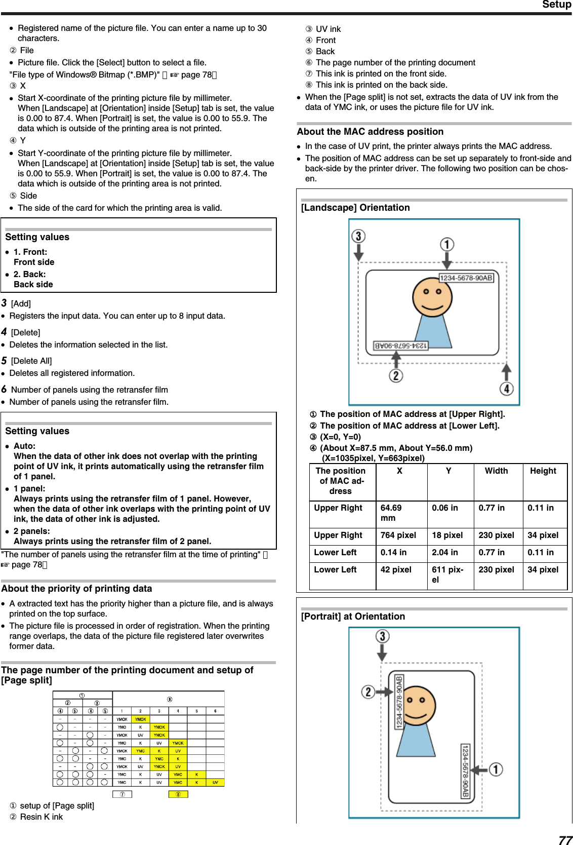 ●Registered name of the picture file. You can enter a name up to 30characters.② File●Picture file. Click the [Select] button to select a file.&quot;File type of Windows® Bitmap (*.BMP)&quot; （&apos; page 78）③ X●Start X-coordinate of the printing picture file by millimeter.When [Landscape] at [Orientation] inside [Setup] tab is set, the valueis 0.00 to 87.4. When [Portrait] is set, the value is 0.00 to 55.9. Thedata which is outside of the printing area is not printed.④ Y●Start Y-coordinate of the printing picture file by millimeter.When [Landscape] at [Orientation] inside [Setup] tab is set, the valueis 0.00 to 55.9. When [Portrait] is set, the value is 0.00 to 87.4. Thedata which is outside of the printing area is not printed.⑤ Side●The side of the card for which the printing area is valid.Setting values●●1. Front:Front side●2. Back:Back side[Add]●Registers the input data. You can enter up to 8 input data.[Delete]●Deletes the information selected in the list.[Delete All]●Deletes all registered information.Number of panels using the retransfer film●Number of panels using the retransfer film.Setting values●Auto:When the data of other ink does not overlap with the printingpoint of UV ink, it prints automatically using the retransfer filmof 1 panel.●1 panel:Always prints using the retransfer film of 1 panel. However,when the data of other ink overlaps with the printing point of UVink, the data of other ink is adjusted.●2 panels:Always prints using the retransfer film of 2 panel.&quot;The number of panels using the retransfer film at the time of printing&quot; （&apos; page 78）About the priority of printing data●A extracted text has the priority higher than a picture file, and is alwaysprinted on the top surface.●The picture file is processed in order of registration. When the printingrange overlaps, the data of the picture file registered later overwritesformer data.The page number of the printing document and setup of[Page split]① setup of [Page split]② Resin K ink③ UV ink④ Front⑤ Back⑥ The page number of the printing document⑦ This ink is printed on the front side.⑧ This ink is printed on the back side.●When the [Page split] is not set, extracts the data of UV ink from thedata of YMC ink, or uses the picture file for UV ink.About the MAC address position●In the case of UV print, the printer always prints the MAC address.●The position of MAC address can be set up separately to front-side andback-side by the printer driver. The following two position can be chos-en.[Landscape] Orientation.① The position of MAC address at [Upper Right].② The position of MAC address at [Lower Left].③ (X=0, Y=0)④ (About X=87.5 mm, About Y=56.0 mm)(X=1035pixel, Y=663pixel)The positionof MAC ad-dressX Y Width HeightUpper Right 64.69mm0.06 in 0.77 in 0.11 inUpper Right 764 pixel 18 pixel 230 pixel 34 pixelLower Left 0.14 in 2.04 in 0.77 in 0.11 inLower Left 42 pixel 611 pix-el230 pixel 34 pixel[Portrait] at Orientation.Setup77