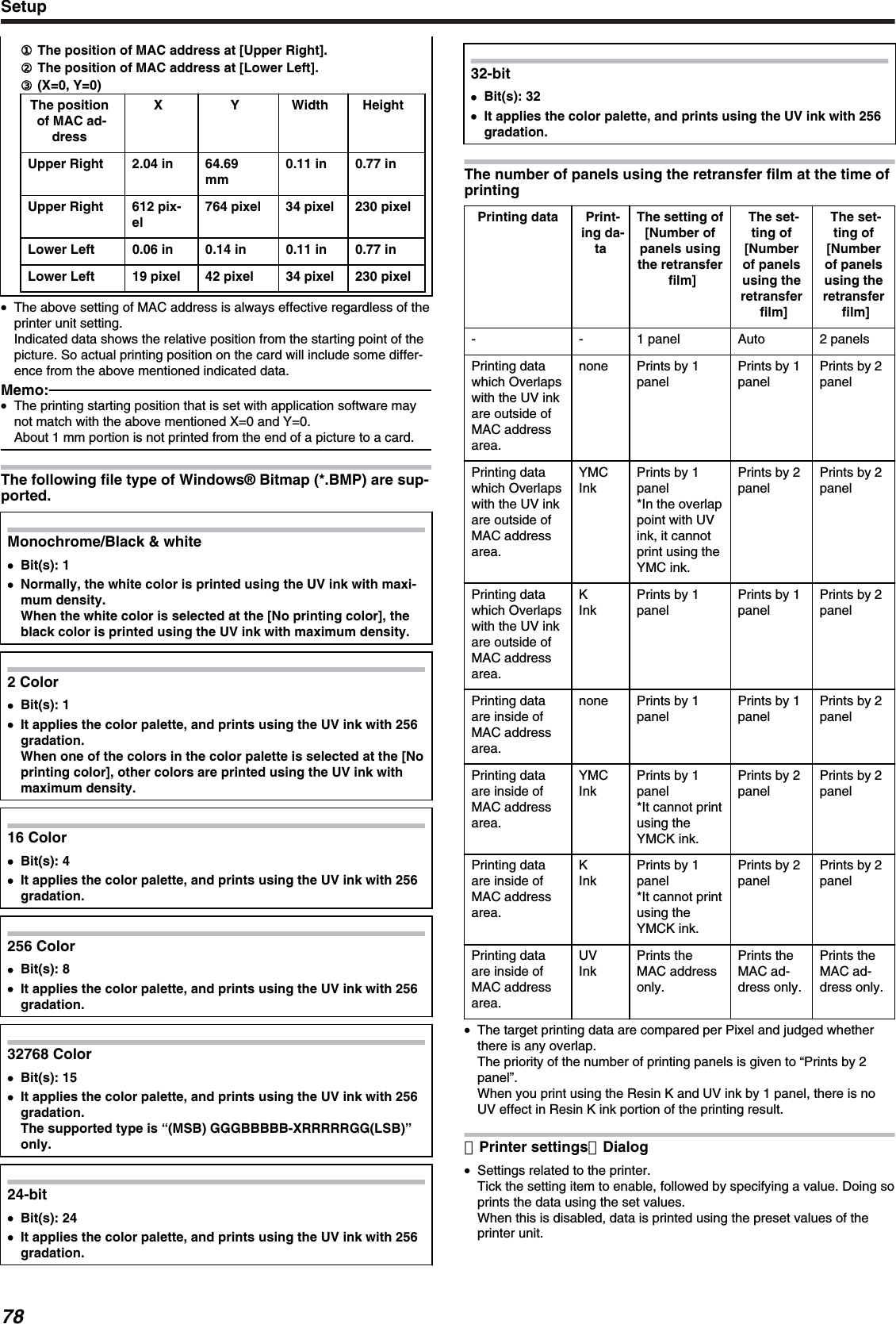 ①① The position of MAC address at [Upper Right].② The position of MAC address at [Lower Left].③ (X=0, Y=0)The positionof MAC ad-dressX Y Width HeightUpper Right 2.04 in 64.69mm0.11 in 0.77 inUpper Right 612 pix-el764 pixel 34 pixel 230 pixelLower Left 0.06 in 0.14 in 0.11 in 0.77 inLower Left 19 pixel 42 pixel 34 pixel 230 pixel●The above setting of MAC address is always effective regardless of theprinter unit setting.Indicated data shows the relative position from the starting point of thepicture. So actual printing position on the card will include some differ-ence from the above mentioned indicated data.Memo:●The printing starting position that is set with application software maynot match with the above mentioned X=0 and Y=0.About 1 mm portion is not printed from the end of a picture to a card.The following file type of Windows® Bitmap (*.BMP) are sup-ported.Monochrome/Black &amp; white●Bit(s): 1●Normally, the white color is printed using the UV ink with maxi-mum density.When the white color is selected at the [No printing color], theblack color is printed using the UV ink with maximum density.2 Color●Bit(s): 1●It applies the color palette, and prints using the UV ink with 256gradation.When one of the colors in the color palette is selected at the [Noprinting color], other colors are printed using the UV ink withmaximum density.16 Color●Bit(s): 4●It applies the color palette, and prints using the UV ink with 256gradation.256 Color●Bit(s): 8●It applies the color palette, and prints using the UV ink with 256gradation.32768 Color●Bit(s): 15●It applies the color palette, and prints using the UV ink with 256gradation.The supported type is “(MSB) GGGBBBBB-XRRRRRGG(LSB)”only.24-bit●Bit(s): 24●It applies the color palette, and prints using the UV ink with 256gradation.32-bit●Bit(s): 32●It applies the color palette, and prints using the UV ink with 256gradation.The number of panels using the retransfer film at the time ofprintingPrinting data Print-ing da-taThe setting of[Number ofpanels usingthe retransferfilm]The set-ting of[Numberof panelsusing theretransferfilm]The set-ting of[Numberof panelsusing theretransferfilm]- - 1 panel Auto 2 panelsPrinting datawhich Overlapswith the UV inkare outside ofMAC addressarea.none Prints by 1panelPrints by 1panelPrints by 2panelPrinting datawhich Overlapswith the UV inkare outside ofMAC addressarea.YMCInkPrints by 1panel*In the overlappoint with UVink, it cannotprint using theYMC ink.Prints by 2panelPrints by 2panelPrinting datawhich Overlapswith the UV inkare outside ofMAC addressarea.KInkPrints by 1panelPrints by 1panelPrints by 2panelPrinting dataare inside ofMAC addressarea.none Prints by 1panelPrints by 1panelPrints by 2panelPrinting dataare inside ofMAC addressarea.YMCInkPrints by 1panel*It cannot printusing theYMCK ink.Prints by 2panelPrints by 2panelPrinting dataare inside ofMAC addressarea.KInkPrints by 1panel*It cannot printusing theYMCK ink.Prints by 2panelPrints by 2panelPrinting dataare inside ofMAC addressarea.UVInkPrints theMAC addressonly.Prints theMAC ad-dress only.Prints theMAC ad-dress only.●The target printing data are compared per Pixel and judged whetherthere is any overlap.The priority of the number of printing panels is given to “Prints by 2panel”.When you print using the Resin K and UV ink by 1 panel, there is noUV effect in Resin K ink portion of the printing result.［Printer settings］Dialog●Settings related to the printer.Tick the setting item to enable, followed by specifying a value. Doing soprints the data using the set values.When this is disabled, data is printed using the preset values of theprinter unit.Setup78