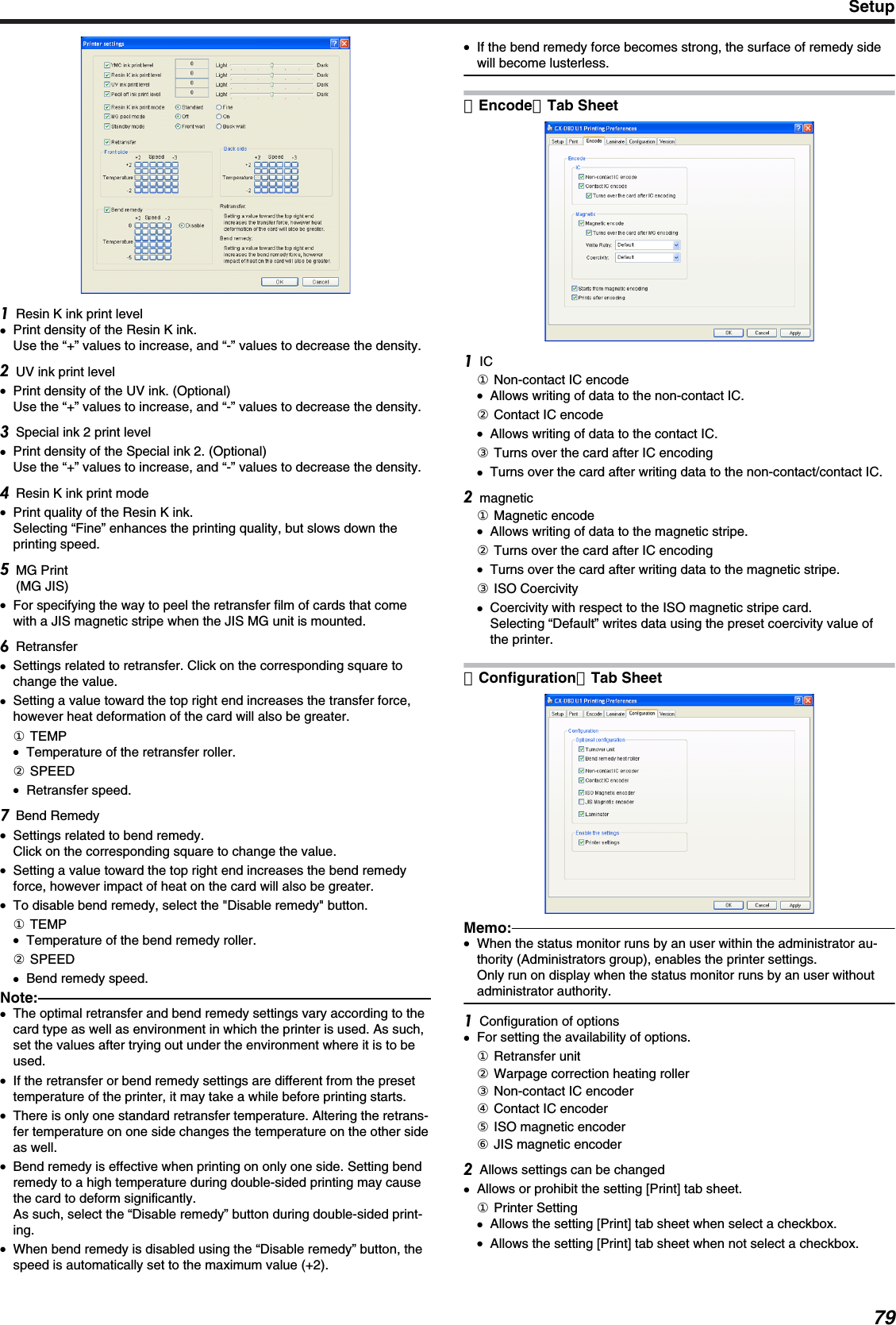 Resin K ink print level●Print density of the Resin K ink.Use the “+” values to increase, and “-” values to decrease the density.UV ink print level●Print density of the UV ink. (Optional)Use the “+” values to increase, and “-” values to decrease the density.Special ink 2 print level●Print density of the Special ink 2. (Optional)Use the “+” values to increase, and “-” values to decrease the density.Resin K ink print mode●Print quality of the Resin K ink.Selecting “Fine” enhances the printing quality, but slows down theprinting speed.MG Print(MG JIS)●For specifying the way to peel the retransfer film of cards that comewith a JIS magnetic stripe when the JIS MG unit is mounted.Retransfer●Settings related to retransfer. Click on the corresponding square tochange the value.●Setting a value toward the top right end increases the transfer force,however heat deformation of the card will also be greater.① TEMP●Temperature of the retransfer roller.② SPEED●Retransfer speed.Bend Remedy●Settings related to bend remedy.Click on the corresponding square to change the value.●Setting a value toward the top right end increases the bend remedyforce, however impact of heat on the card will also be greater.●To disable bend remedy, select the &quot;Disable remedy&quot; button.① TEMP●Temperature of the bend remedy roller.② SPEED●Bend remedy speed.Note:●The optimal retransfer and bend remedy settings vary according to thecard type as well as environment in which the printer is used. As such,set the values after trying out under the environment where it is to beused.●If the retransfer or bend remedy settings are different from the presettemperature of the printer, it may take a while before printing starts.●There is only one standard retransfer temperature. Altering the retrans-fer temperature on one side changes the temperature on the other sideas well.●Bend remedy is effective when printing on only one side. Setting bendremedy to a high temperature during double-sided printing may causethe card to deform significantly.As such, select the “Disable remedy” button during double-sided print-ing.●When bend remedy is disabled using the “Disable remedy” button, thespeed is automatically set to the maximum value (+2).●If the bend remedy force becomes strong, the surface of remedy sidewill become lusterless.［Encode］Tab SheetIC① Non-contact IC encode●Allows writing of data to the non-contact IC.② Contact IC encode●Allows writing of data to the contact IC.③ Turns over the card after IC encoding●Turns over the card after writing data to the non-contact/contact IC.magnetic① Magnetic encode●Allows writing of data to the magnetic stripe.② Turns over the card after IC encoding●Turns over the card after writing data to the magnetic stripe.③ ISO Coercivity●Coercivity with respect to the ISO magnetic stripe card.Selecting “Default” writes data using the preset coercivity value ofthe printer.［Configuration］Tab SheetMemo:●When the status monitor runs by an user within the administrator au-thority (Administrators group), enables the printer settings.Only run on display when the status monitor runs by an user withoutadministrator authority.Configuration of options●For setting the availability of options.① Retransfer unit② Warpage correction heating roller③ Non-contact IC encoder④ Contact IC encoder⑤ ISO magnetic encoder⑥ JIS magnetic encoderAllows settings can be changed●Allows or prohibit the setting [Print] tab sheet.① Printer Setting●Allows the setting [Print] tab sheet when select a checkbox.●Allows the setting [Print] tab sheet when not select a checkbox.Setup79