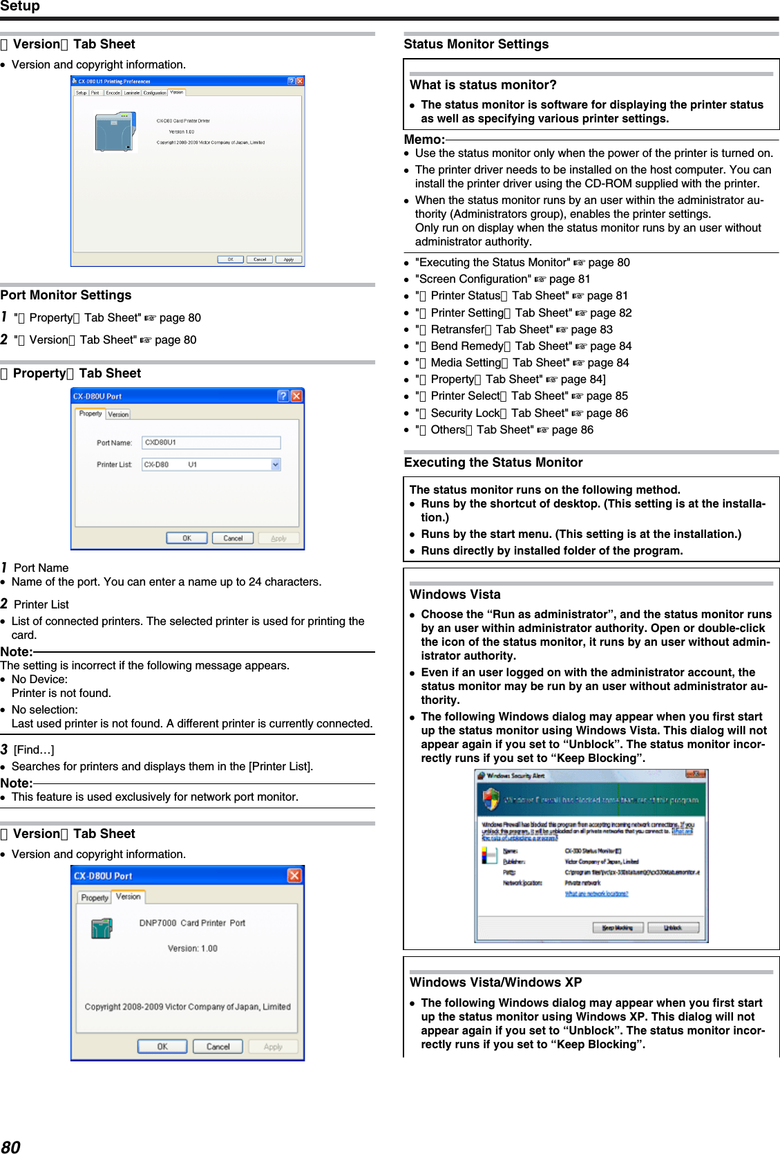 ［Version］Tab Sheet●Version and copyright information.Port Monitor Settings&quot;［Property］Tab Sheet&quot; &apos; page 80&quot;［Version］Tab Sheet&quot; &apos; page 80［Property］Tab SheetPort Name●Name of the port. You can enter a name up to 24 characters.Printer List●List of connected printers. The selected printer is used for printing thecard.Note:The setting is incorrect if the following message appears.●No Device:Printer is not found.●No selection:Last used printer is not found. A different printer is currently connected.[Find…]●Searches for printers and displays them in the [Printer List].Note:●This feature is used exclusively for network port monitor.［Version］Tab Sheet●Version and copyright information.Status Monitor SettingsWhat is status monitor?●●The status monitor is software for displaying the printer statusas well as specifying various printer settings.Memo:●Use the status monitor only when the power of the printer is turned on.●The printer driver needs to be installed on the host computer. You caninstall the printer driver using the CD-ROM supplied with the printer.●When the status monitor runs by an user within the administrator au-thority (Administrators group), enables the printer settings.Only run on display when the status monitor runs by an user withoutadministrator authority.●&quot;Executing the Status Monitor&quot; &apos; page 80●&quot;Screen Configuration&quot; &apos; page 81●&quot;［Printer Status］Tab Sheet&quot; &apos; page 81●&quot;［Printer Setting］Tab Sheet&quot; &apos; page 82●&quot;［Retransfer］Tab Sheet&quot; &apos; page 83●&quot;［Bend Remedy］Tab Sheet&quot; &apos; page 84●&quot;［Media Setting］Tab Sheet&quot; &apos; page 84●&quot;［Property］Tab Sheet&quot; &apos; page 84]●&quot;［Printer Select］Tab Sheet&quot; &apos; page 85●&quot;［Security Lock］Tab Sheet&quot; &apos; page 86●&quot;［Others］Tab Sheet&quot; &apos; page 86Executing the Status MonitorThe status monitor runs on the following method.●Runs by the shortcut of desktop. (This setting is at the installa-tion.)●Runs by the start menu. (This setting is at the installation.)●Runs directly by installed folder of the program.Windows Vista●Choose the “Run as administrator”, and the status monitor runsby an user within administrator authority. Open or double-clickthe icon of the status monitor, it runs by an user without admin-istrator authority.●Even if an user logged on with the administrator account, thestatus monitor may be run by an user without administrator au-thority.●The following Windows dialog may appear when you first startup the status monitor using Windows Vista. This dialog will notappear again if you set to “Unblock”. The status monitor incor-rectly runs if you set to “Keep Blocking”.Windows Vista/Windows XP●The following Windows dialog may appear when you first startup the status monitor using Windows XP. This dialog will notappear again if you set to “Unblock”. The status monitor incor-rectly runs if you set to “Keep Blocking”.Setup80