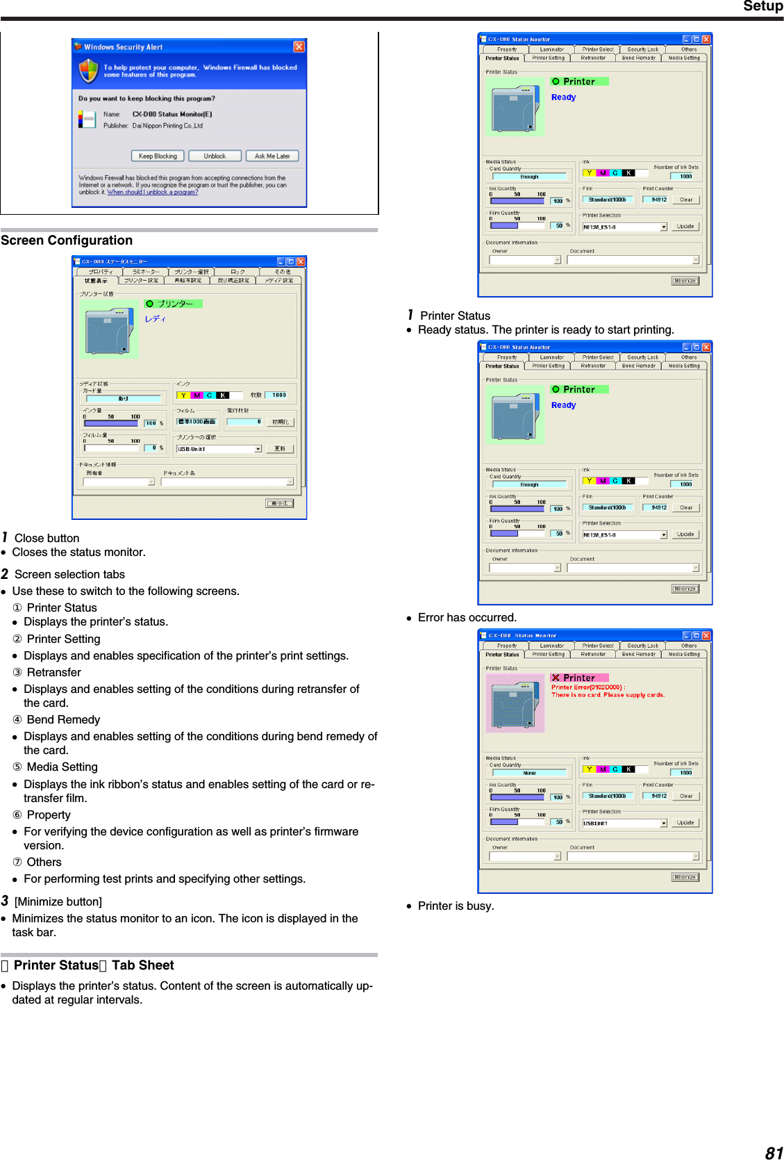 Screen ConfigurationClose button●Closes the status monitor.Screen selection tabs●Use these to switch to the following screens.① Printer Status●Displays the printer’s status.② Printer Setting●Displays and enables specification of the printer’s print settings.③ Retransfer●Displays and enables setting of the conditions during retransfer ofthe card.④ Bend Remedy●Displays and enables setting of the conditions during bend remedy ofthe card.⑤ Media Setting●Displays the ink ribbon’s status and enables setting of the card or re-transfer film.⑥ Property●For verifying the device configuration as well as printer’s firmwareversion.⑦ Others●For performing test prints and specifying other settings.[Minimize button]●Minimizes the status monitor to an icon. The icon is displayed in thetask bar.［Printer Status］Tab Sheet●Displays the printer’s status. Content of the screen is automatically up-dated at regular intervals.Printer Status●Ready status. The printer is ready to start printing.●Error has occurred.●Printer is busy.Setup81