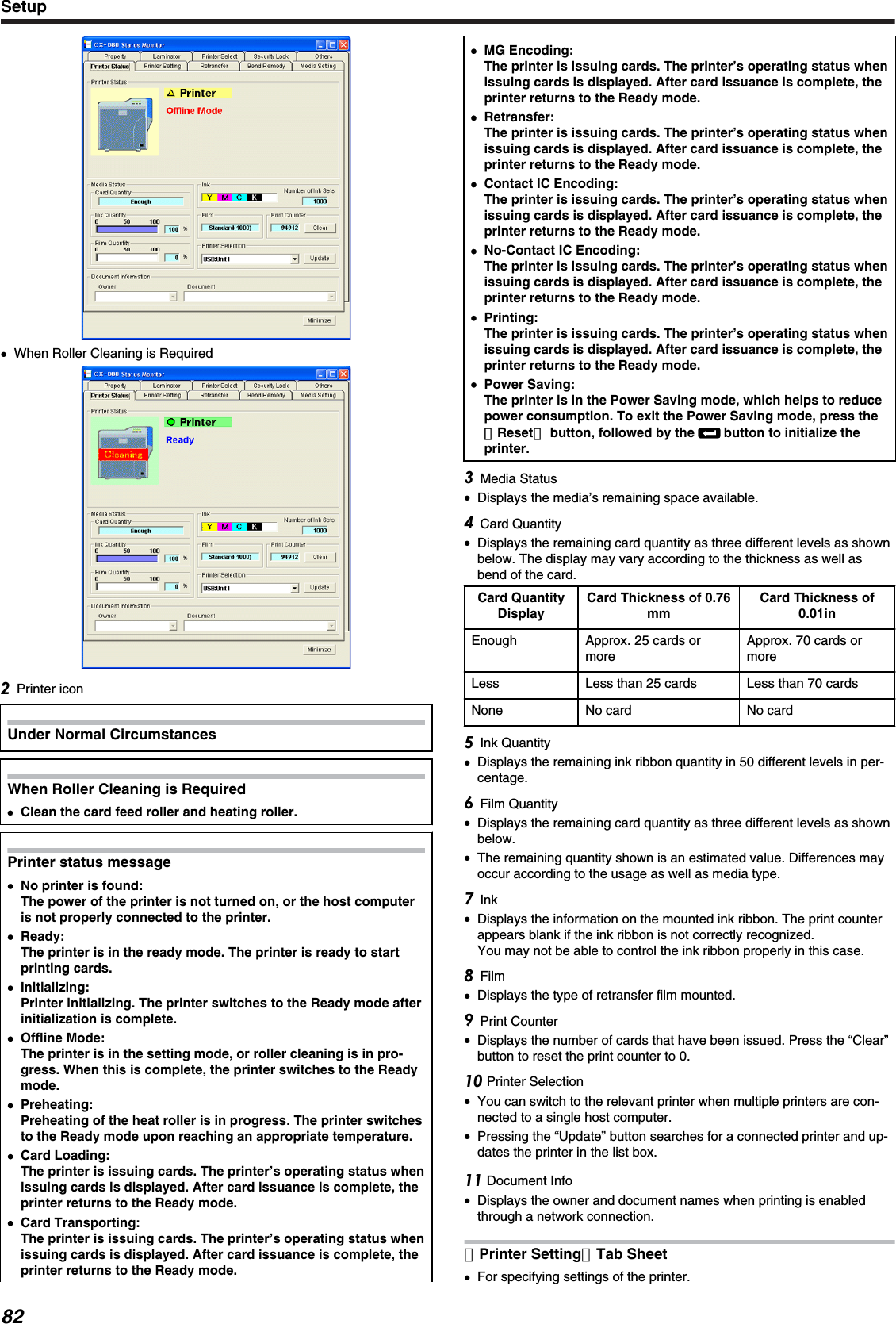 ●When Roller Cleaning is RequiredPrinter iconUnder Normal CircumstancesWhen Roller Cleaning is Required●●Clean the card feed roller and heating roller.Printer status message●No printer is found:The power of the printer is not turned on, or the host computeris not properly connected to the printer.●Ready:The printer is in the ready mode. The printer is ready to startprinting cards.●Initializing:Printer initializing. The printer switches to the Ready mode afterinitialization is complete.●Offline Mode:The printer is in the setting mode, or roller cleaning is in pro-gress. When this is complete, the printer switches to the Readymode.●Preheating:Preheating of the heat roller is in progress. The printer switchesto the Ready mode upon reaching an appropriate temperature.●Card Loading:The printer is issuing cards. The printer’s operating status whenissuing cards is displayed. After card issuance is complete, theprinter returns to the Ready mode.●Card Transporting:The printer is issuing cards. The printer’s operating status whenissuing cards is displayed. After card issuance is complete, theprinter returns to the Ready mode.●MG Encoding:The printer is issuing cards. The printer’s operating status whenissuing cards is displayed. After card issuance is complete, theprinter returns to the Ready mode.●Retransfer:The printer is issuing cards. The printer’s operating status whenissuing cards is displayed. After card issuance is complete, theprinter returns to the Ready mode.●Contact IC Encoding:The printer is issuing cards. The printer’s operating status whenissuing cards is displayed. After card issuance is complete, theprinter returns to the Ready mode.●No-Contact IC Encoding:The printer is issuing cards. The printer’s operating status whenissuing cards is displayed. After card issuance is complete, theprinter returns to the Ready mode.●Printing:The printer is issuing cards. The printer’s operating status whenissuing cards is displayed. After card issuance is complete, theprinter returns to the Ready mode.●Power Saving:The printer is in the Power Saving mode, which helps to reducepower consumption. To exit the Power Saving mode, press the［Reset］ button, followed by the B button to initialize theprinter.Media Status●Displays the media’s remaining space available.Card Quantity●Displays the remaining card quantity as three different levels as shownbelow. The display may vary according to the thickness as well asbend of the card.Card QuantityDisplayCard Thickness of 0.76mmCard Thickness of0.01inEnough Approx. 25 cards ormoreApprox. 70 cards ormoreLess Less than 25 cards Less than 70 cardsNone No card No cardInk Quantity●Displays the remaining ink ribbon quantity in 50 different levels in per-centage.Film Quantity●Displays the remaining card quantity as three different levels as shownbelow.●The remaining quantity shown is an estimated value. Differences mayoccur according to the usage as well as media type.Ink●Displays the information on the mounted ink ribbon. The print counterappears blank if the ink ribbon is not correctly recognized.You may not be able to control the ink ribbon properly in this case.Film●Displays the type of retransfer film mounted.Print Counter●Displays the number of cards that have been issued. Press the “Clear”button to reset the print counter to 0. Printer Selection●You can switch to the relevant printer when multiple printers are con-nected to a single host computer.●Pressing the “Update” button searches for a connected printer and up-dates the printer in the list box. Document Info●Displays the owner and document names when printing is enabledthrough a network connection.［Printer Setting］Tab Sheet●For specifying settings of the printer.Setup82